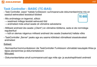 VKF
Task Controller - BASIC (TC-BAS)
- Task Controller „basic“ haldab funktsiooni: summaararvude dokumenteerimine mis on
saadud eelnevatest teostatud töödest
- Mis andmetega on tegemist, sõltub:
→ seadmest millega teostati eelnevaid töid
→ andmetest mida antud seade oli võimeline salvestama
- Milliseid andmeid üks seade („Client“) on võimeline töötlema, seda ei ole normidega
reguleeritud
→ küll on olemas nägemus milliseid andmeid üks seade (haakeriist) hallata võiks
- TaskController „Server“ peaks aga aru saama kõikidest võimalikest sissetulevatest
andmetest
Eelised:
- Normeeritud kommunikatsioon üle TaskController Funktsiooni võimaldab kasutajale lihtsa ja
täpse planeerimise ja dokumentatsiooni
Miinused:
- Dokumenteeritakse ainult summaararvusid aga mitte aja- ja asukohapõhiseid andmeid
 