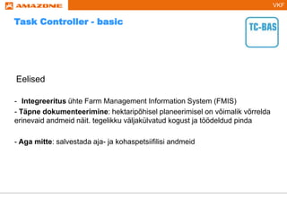 VKF
Eelised
- Integreeritus ühte Farm Management Information System (FMIS)
- Täpne dokumenteerimine: hektaripõhisel planeerimisel on võimalik võrrelda
erinevaid andmeid näit. tegelikku väljakülvatud kogust ja töödeldud pinda
- Aga mitte: salvestada aja- ja kohaspetsiifilisi andmeid
Task Controller - basic
 