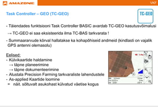 VKF
Task Controller – GEO (TC-GEO)
- Täiendades funktsiooni Task Controller BASIC avardab TC-GEO kasutusvõimalusi
→ TC-GEO ei saa eksisteerida ilma TC-BAS tarkvarata !
- Summaararvude kõrval hallatakse ka kohapõhiseid andmeid (kindlasti on vajalik
GPS antenni olemasolu)
Eelised:
- Külvikaartide haldamine
→ täpne planeerimine
→ täpne dokumenteerimine
- Alustala Precision Farming tarkvaraliste lahendustele
- As-applied Kaartide loomine
= näit. sõltuvalt asukohast külvatud väetise kogus
 