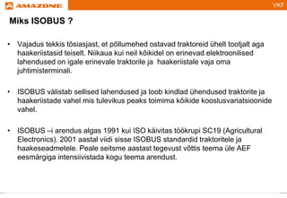 VKF
Titelmasterformat durch Klicken bearbeiten
Miks ISOBUS ?
• Vajadus tekkis tõsiasjast, et põllumehed ostavad traktoreid ühelt tootjalt aga
haakeriistasid teiselt. Niikaua kui neil kõikidel on erinevad elektroonilised
lahendused on igale erinevale traktorile ja haakeriistale vaja oma
juhtimisterminali.
• ISOBUS välistab sellised lahendused ja loob kindlad ühendused traktorite ja
haakeriistade vahel mis tulevikus peaks toimima kõikide kooslusvariatsioonide
vahel.
• ISOBUS –i arendus algas 1991 kui ISO käivitas töökrupi SC19 (Agricultural
Electronics). 2001 aastal viidi sisse ISOBUS standardid traktoritele ja
haakeseadmetele. Peale seitsme aastast tegevust võttis teema üle AEF
eesmärgiga intensiivistada kogu teema arendust.
 