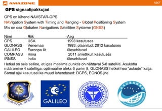VKF
GPS signaalipakkujad
GPS on lühend NAVSTAR-GPS
NAVigation System with Timing and Ranging - Global Positioning System
Mis on osa Globalen Navigations Satelliten Systeme (GNSS)
Nimi Riik Aeg
GPS USA 1993 kasutuses
GLONASS Venemaa 1993, plaanitud: 2012 kasutuses
GALILEO Euroopa liit ülesehitusel
COMPASS Hiina 2011 ametlikult kasutuses
IRNSS India ülesehitusel
Hetkel on seis selline, et igas maailma punktis on nähtaval 5-8 satelliiti. Asukoha
määramine 4 satelliiga, optimaalne oleks 6 parim 8. GLONASS hetkel hea “aukude” katja.
Samal ajal kasutusel ka muud lahendused: DGPS, EGNOS jne.
 