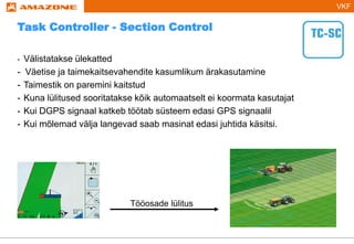 VKF
- Välistatakse ülekatted
- Väetise ja taimekaitsevahendite kasumlikum ärakasutamine
- Taimestik on paremini kaitstud
- Kuna lülitused sooritatakse kõik automaatselt ei koormata kasutajat
- Kui DGPS signaal katkeb töötab süsteem edasi GPS signaalil
- Kui mõlemad välja langevad saab masinat edasi juhtida käsitsi.
Tööosade lülitus
Task Controller - Section Control
 