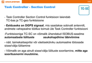 VKF
- Task Controller Section Control funktsioon laiendab
TC-bas ja TC-geo funktsioone
- Eelduseks on DGPS signaal, mis saadakse sobivalt antennilt,
andmete vahepealne töötlus toimub üle Task Controller funktsiooni
-Funktsiooniga TC-SC on võimalik ühendatud ISOBUS-seadme
automaatsete lülituste asukohapõhine läbiviimine
- näit. taimekaitsepritsi või väetisekülviku automaatne tööosade
sisse/välja lülitamine
- Võimalik on aga ainult sisse/välja lülituste sooritamine, mitte aga
sooritusnormi muutmine.
Task Controller - Section Control
 