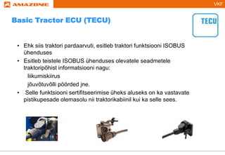 VKF
Basic Tractor ECU (TECU)
• Ehk siis traktori pardaarvuti, esitleb traktori funktsiooni ISOBUS
ühenduses
• Esitleb teistele ISOBUS ühenduses olevatele seadmetele
traktoripõhist informatsiooni nagu:
liikumiskiirus
jõuvõtuvõlli pöörded jne.
• Selle funktsiooni sertifitseerimise üheks aluseks on ka vastavate
pistikupesade olemasolu nii traktorikabiinil kui ka selle sees.
 