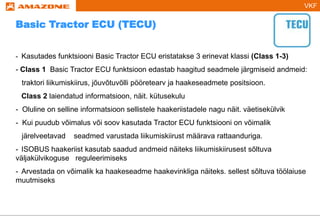 VKF
- Kasutades funktsiooni Basic Tractor ECU eristatakse 3 erinevat klassi (Class 1-3)
- Class 1 Basic Tractor ECU funktsioon edastab haagitud seadmele järgmiseid andmeid:
traktori liikumiskiirus, jõuvõtuvõlli pööretearv ja haakeseadmete positsioon.
Class 2 laiendatud informatsioon, näit. kütusekulu
- Oluline on selline informatsioon sellistele haakeriistadele nagu näit. väetisekülvik
- Kui puudub võimalus või soov kasutada Tractor ECU funktsiooni on võimalik
järelveetavad seadmed varustada liikumiskiirust määrava rattaanduriga.
- ISOBUS haakeriist kasutab saadud andmeid näiteks liikumiskiirusest sõltuva
väljakülvikoguse reguleerimiseks
- Arvestada on võimalik ka haakeseadme haakevinkliga näiteks. sellest sõltuva töölaiuse
muutmiseks
Basic Tractor ECU (TECU)
 