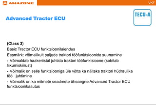 VKF
(Class 3)
Basic Tractor ECU funktsioonilaiendus
Eesmärk: võimalikult paljude traktori tööfunktsioonide suunamine
- Võimaldab haakeriistal juhtida traktori tööfunktsioone (sobitab
liikumiskiirust)
- Võimalik on selle funktsiooniga üle võtta ka näiteks traktori hüdraulika
töö juhtimine
- Võimalik on ka mitmete seadmete üheaegne Advanced Tractor ECU
funktsioonikasutus
Advanced Tractor ECU
 