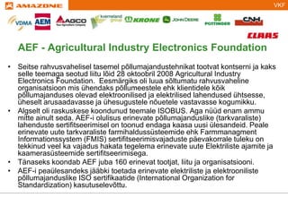 VKF
Titelmasterformat durch Klicken bearbeiten
AEF - Agricultural Industry Electronics Foundation
• Seitse rahvusvahelisel tasemel põllumajandustehnikat tootvat kontserni ja kaks
selle teemaga seotud liitu lõid 28 oktoobril 2008 Agricultural Industry
Electronics Foundation. Eesmärgiks oli luua sõltumatu rahvusvaheline
organisatsioon mis ühendaks põllumeestele ehk klientidele kõik
põllumajanduses olevad elektroonilised ja elektrilised lahendused ühtsesse,
üheselt arusaadavasse ja ühesugustele nõuetele vastavasse kogumikku.
• Algselt oli raskuskese koondunud teemale ISOBUS. Aga nüüd enam ammu
mitte ainult seda. AEF-i olulisus erinevate põllumajanduslike (tarkvaraliste)
lahenduste sertifitseerimisel on toonud endaga kaasa uusi ülesandeid. Peale
erinevate uute tarkvaraliste farmihaldussüsteemide ehk Farmmanagment
Informationssystem (FMIS) sertifitseerimisvajaduste päevakorrale tuleku on
tekkinud veel ka vajadus hakata tegelema erinevate uute Elektriliste ajamite ja
kaamerasüsteemide sertifitseerimisega.
• Tänaseks koondab AEF juba 160 erinevat tootjat, liitu ja organisatsiooni.
• AEF-i peaülesandeks jääbki toetada erinevate elektriliste ja elektrooniliste
põllumajanduslike ISO sertifikaatide (International Organization for
Standardization) kasutuselevõttu.
 