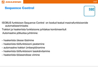 VKF
ISOBUS funktsioon Sequence Control on loodud teatud masinafunktsioonide
automatiseerimiseks
Traktori ja haakeriista funktsioone juhitakse kombineeritult
Automaatne põlluotsa juhtimine:
- haakeriista ülesse tõstmine
- haakeriista tööfunktsiooni peatamine
- automaatne traktori ümberpööramine
- haakeriista tööfunktsiooni taaskäivitamine
- haakeriista tööasendisse viimine
Sequence Control
 