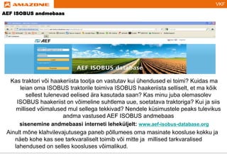 VKF
Kas traktori või haakeriista tootja on vastutav kui ühendused ei toimi? Kuidas ma
leian oma ISOBUS traktorile toimiva ISOBUS haakeriista selliselt, et ma kõik
sellest tulenevad eelised ära kasutada saan? Kas minu juba olemasolev
ISOBUS haakeriist on võimeline suhtlema uue, soetatava traktoriga? Kui ja siis
millised võimalused mul sellega tekkivad? Nendele küsimustele peaks tulevikus
andma vastused AEF ISOBUS andmebaas
sisenemine andmebaasi interneti leheküljelt: www.aef-isobus-database.org
Ainult mõne klahvilevajutusega paneb põllumees oma masinate koosluse kokku ja
näeb kohe kas see tarkvaraliselt toimib või mitte ja millised tarkvaralised
lahendused on selles koosluses võimalikud.
AEF ISOBUS andmebaas
 