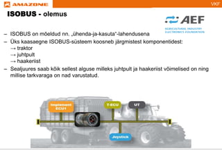 VKF
ISOBUS - olemus
– ISOBUS on mõeldud nn. „ühenda-ja-kasuta“-lahendusena
– Üks kaasaegne ISOBUS-süsteem koosneb järgmistest komponentidest:
→ traktor
→ juhtpult
→ haakeriist
– Sealjuures saab kõik sellest alguse milleks juhtpult ja haakeriist võimelised on ning
millise tarkvaraga on nad varustatud.
 
