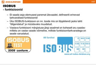 VKF
ISOBUS
- funktsioonid
– Et saada asja olemusest paremat ülevaadet, defineeriti erinevad
tarkvaralised funktsioonid
– Üks ISOBUS-funktsioon on nn. toode mis on lõppkliendi jaoks lahti
“tõlgendatud” ja müüdavaks muudetud.
– Vastava funktsiooni märgistuse järgi seadmel on koheselt aru saadav
milleks on vastav seade võimeline, milliste funktsioonitarkvaradega on
seade varustatud.
 