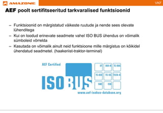 VKF
– Funktsioonid on märgistatud väikeste ruutude ja nende sees olevate
lühenditega
– Kui on loodud erinevate seadmete vahel ISO BUS ühendus on võimalik
sümboleid võrrelda
– Kasutada on võimalik ainult neid funktsioone mille märgistus on kõikidel
ühendatud seadmetel. (haakeriist-traktor-terminal)
AEF poolt sertifitseeritud tarkvaralised funktsioonid
 