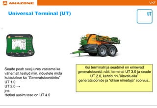 VKF
.
Seade peab seejuures vastama ka
vähemalt teatud min. nõuetele mida
kutsutakse ka “Generatsioonideks”
UT 1.0
UT 2.0 →
jne.
Hetkel uusim tase on UT 4.0
Kui terminalil ja seadmel on erinevad
generatsioonid, näit. terminal UT 3.0 ja seade
UT 2.0, kehtib nn.”ülevalt-alla”
generatsioonide ja “ühise nimetaja” sobivus..
Universal Terminal (UT)
 