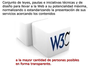 W3C Conjunto de leyes, pautas e   iniciativas técnicas y de diseño para llevar a la Web a su potencialidad máxima ,  norma...