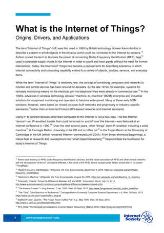 WWW.INTERNETSOCIETY.ORG7
What is the Internet of Things?
Origins, Drivers, and Applications
The term “Internet of Things” (IoT) was first used in 1999 by British technology pioneer Kevin Ashton to
describe a system in which objects in the physical world could be connected to the Internet by sensors.
12
Ashton coined the term to illustrate the power of connecting Radio-Frequency Identification (RFID) tags
13
used in corporate supply chains to the Internet in order to count and track goods without the need for human
intervention. Today, the Internet of Things has become a popular term for describing scenarios in which
Internet connectivity and computing capability extend to a variety of objects, devices, sensors, and everyday
items.
While the term “Internet of Things” is relatively new, the concept of combining computers and networks to
monitor and control devices has been around for decades. By the late 1970s, for example, systems for
remotely monitoring meters on the electrical grid via telephone lines were already in commercial use.
14
In the
1990s, advances in wireless technology allowed “machine–to–machine” (M2M) enterprise and industrial
solutions for equipment monitoring and operation to become widespread. Many of these early M2M
solutions, however, were based on closed purpose–built networks and proprietary or industry–specific
standards,
15
rather than on Internet Protocol (IP)–based networks and Internet standards.
Using IP to connect devices other than computers to the Internet is not a new idea. The first Internet
“device”—an IP–enabled toaster that could be turned on and off over the Internet—was featured at an
Internet conference in 1990.
16
Over the next several years, other “things” were IP–enabled, including a soda
machine
17
at Carnegie Mellon University in the US and a coffee pot
18
in the Trojan Room at the University of
Cambridge in the UK (which remained Internet–connected until 2001). From these whimsical beginnings, a
robust field of research and development into “smart object networking”
19
helped create the foundation for
today’s Internet of Things.
12
Ashton was working on RFID (radio-frequency identification) devices, and the close association of RFID and other sensor networks
with the development of the IoT concept is reflected in the name of the RFID device company that Ashton joined later in his career:
“ThingMagic.”
13
“Radio-Frequency Identification.” Wikipedia, the Free Encyclopedia, September 6, 2015. https://en.wikipedia.org/wiki/Radio-
frequency_identification
14
“Machine to Machine.” Wikipedia, the Free Encyclopedia, August 20, 2015. https://en.wikipedia.org/wiki/Machine_to_machine
15
Polsonetti, Chantal. “Know the Difference Between IoT and M2M.” Automation World, July 15, 2014.
http://www.automationworld.com/cloud-computing/know-difference-between-iot-and-m2m
16
"The Internet Toaster." Living Internet, 7 Jan. 2000. Web. 06 Sept. 2015. http://www.livinginternet.com/i/ia_myths_toast.htm
17
"The "Only" Coke Machine on the Internet." Carnegie Mellon University Computer Science Department, n.d. Web. 06 Sept. 2015.
https://www.cs.cmu.edu/~coke/history_long.txt
18
Stafford-Fraser, Quentin. "The Trojan Room Coffee Pot." N.p., May 1995. Web. 06 Sept. 2015.
http://www.cl.cam.ac.uk/coffee/qsf/coffee.html
19
RFC 7452, “Architectural Considerations in Smart Object Networking” (March 2015), https://tools.ietf.org/html/rfc7452
 