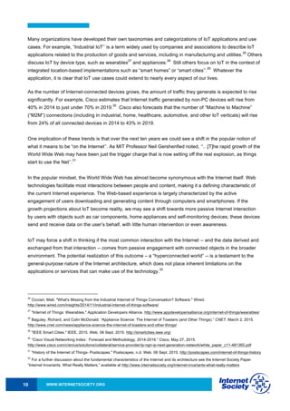 WWW.INTERNETSOCIETY.ORG10
Many organizations have developed their own taxonomies and categorizations of IoT applications and use
cases. For example, “Industrial IoT’’ is a term widely used by companies and associations to describe IoT
applications related to the production of goods and services, including in manufacturing and utilities.
26
Others
discuss IoT by device type, such as wearables
27
and appliances.
28
Still others focus on IoT in the context of
integrated location-based implementations such as “smart homes” or “smart cities’’.
29
Whatever the
application, it is clear that IoT use cases could extend to nearly every aspect of our lives.
As the number of Internet-connected devices grows, the amount of traffic they generate is expected to rise
significantly. For example, Cisco estimates that Internet traffic generated by non-PC devices will rise from
40% in 2014 to just under 70% in 2019.
30
Cisco also forecasts that the number of “Machine to Machine”
(“M2M”) connections (including in industrial, home, healthcare, automotive, and other IoT verticals) will rise
from 24% of all connected devices in 2014 to 43% in 2019.
One implication of these trends is that over the next ten years we could see a shift in the popular notion of
what it means to be “on the Internet’’. As MIT Professor Neil Gershenfied noted, “…[T]he rapid growth of the
World Wide Web may have been just the trigger charge that is now setting off the real explosion, as things
start to use the Net’’.
31
In the popular mindset, the World Wide Web has almost become synonymous with the Internet itself. Web
technologies facilitate most interactions between people and content, making it a defining characteristic of
the current Internet experience. The Web-based experience is largely characterized by the active
engagement of users downloading and generating content through computers and smartphones. If the
growth projections about IoT become reality, we may see a shift towards more passive Internet interaction
by users with objects such as car components, home appliances and self-monitoring devices; these devices
send and receive data on the user’s behalf, with little human intervention or even awareness.
IoT may force a shift in thinking if the most common interaction with the Internet -- and the data derived and
exchanged from that interaction -- comes from passive engagement with connected objects in the broader
environment. The potential realization of this outcome – a “hyperconnected world” -- is a testament to the
general-purpose nature of the Internet architecture, which does not place inherent limitations on the
applications or services that can make use of the technology.
32
26
Cicciari, Matt. "What's Missing from the Industrial Internet of Things Conversation? Software." Wired.
http://www.wired.com/insights/2014/11/industrial-internet-of-things-software/
27
"Internet of Things: Wearables." Application Developers Alliance. http://www.appdevelopersalliance.org/internet-of-things/wearables/
28
Baguley, Richard, and Colin McDonald. “Appliance Science: The Internet of Toasters (and Other Things).” CNET, March 2, 2015.
http://www.cnet.com/news/appliance-science-the-internet-of-toasters-and-other-things/
29
"IEEE Smart Cities." IEEE, 2015. Web. 06 Sept. 2015. http://smartcities.ieee.org/
30
“Cisco Visual Networking Index: Forecast and Methodology, 2014-2019.” Cisco, May 27, 2015.
http://www.cisco.com/c/en/us/solutions/collateral/service-provider/ip-ngn-ip-next-generation-network/white_paper_c11-481360.pdf
31
"History of the Internet of Things- Postscapes." Postscapes, n.d. Web. 06 Sept. 2015. http://postscapes.com/internet-of-things-history
32
For a further discussion about the fundamental characteristics of the Internet and its architecture see the Internet Society Paper
“Internet Invariants: What Really Matters,” available at http://www.internetsociety.org/internet-invariants-what-really-matters
 