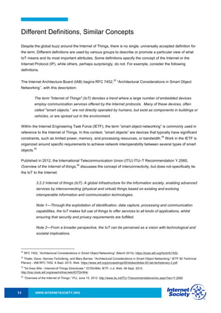 WWW.INTERNETSOCIETY.ORG11
Different Definitions, Similar Concepts
Despite the global buzz around the Internet of Things, there is no single, universally accepted definition for
the term. Different definitions are used by various groups to describe or promote a particular view of what
IoT means and its most important attributes. Some definitions specify the concept of the Internet or the
Internet Protocol (IP), while others, perhaps surprisingly, do not. For example, consider the following
definitions.
The Internet Architecture Board (IAB) begins RFC 7452,
33
“Architectural Considerations in Smart Object
Networking’’, with this description:
The term "Internet of Things" (IoT) denotes a trend where a large number of embedded devices
employ communication services offered by the Internet protocols. Many of these devices, often
called "smart objects,’’ are not directly operated by humans, but exist as components in buildings or
vehicles, or are spread out in the environment.
Within the Internet Engineering Task Force (IETF), the term “smart object networking” is commonly used in
reference to the Internet of Things. In this context, “smart objects” are devices that typically have significant
constraints, such as limited power, memory, and processing resources, or bandwidth.
34
Work in the IETF is
organized around specific requirements to achieve network interoperability between several types of smart
objects.
35
Published in 2012, the International Telecommunication Union (ITU) ITU–T Recommendation Y.2060,
Overview of the Internet of things,
36
discusses the concept of interconnectivity, but does not specifically tie
the IoT to the Internet:
3.2.2 Internet of things (IoT): A global infrastructure for the information society, enabling advanced
services by interconnecting (physical and virtual) things based on existing and evolving
interoperable information and communication technologies.
Note 1—Through the exploitation of identification, data capture, processing and communication
capabilities, the IoT makes full use of things to offer services to all kinds of applications, whilst
ensuring that security and privacy requirements are fulfilled.
Note 2—From a broader perspective, the IoT can be perceived as a vision with technological and
societal implications.
33
RFC 7452, “Architectural Considerations in Smart Object Networking” (March 2015), https://tools.ietf.org/html/rfc7452
34
Thaler, Dave, Hannes Tschofenig, and Mary Barnes. "Architectural Considerations in Smart Object Networking." IETF 92 Technical
Plenary - IAB RFC 7452. 6 Sept. 2015. Web. https://www.ietf.org/proceedings/92/slides/slides-92-iab-techplenary-2.pdf
35
"Int Area Wiki - Internet-of-Things Directorate." IOTDirWiki. IETF, n.d. Web. 06 Sept. 2015.
http://trac.tools.ietf.org/area/int/trac/wiki/IOTDirWiki
36
“Overview of the Internet of Things.” ITU, June 15, 2012. http://www.itu.int/ITU-T/recommendations/rec.aspx?rec=Y.2060
 