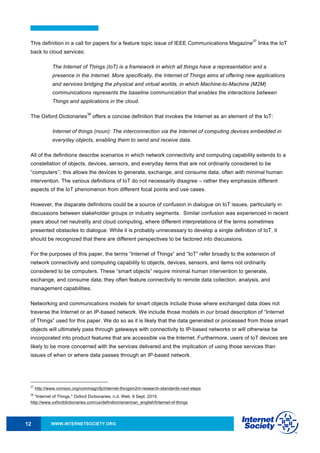WWW.INTERNETSOCIETY.ORG12
This definition in a call for papers for a feature topic issue of IEEE Communications Magazine
37
links the IoT
back to cloud services:
The Internet of Things (IoT) is a framework in which all things have a representation and a
presence in the Internet. More specifically, the Internet of Things aims at offering new applications
and services bridging the physical and virtual worlds, in which Machine-to-Machine (M2M)
communications represents the baseline communication that enables the interactions between
Things and applications in the cloud.
The Oxford Dictionaries
38
offers a concise definition that invokes the Internet as an element of the IoT:
Internet of things (noun): The interconnection via the Internet of computing devices embedded in
everyday objects, enabling them to send and receive data.
All of the definitions describe scenarios in which network connectivity and computing capability extends to a
constellation of objects, devices, sensors, and everyday items that are not ordinarily considered to be
“computers’’; this allows the devices to generate, exchange, and consume data, often with minimal human
intervention. The various definitions of IoT do not necessarily disagree – rather they emphasize different
aspects of the IoT phenomenon from different focal points and use cases.
However, the disparate definitions could be a source of confusion in dialogue on IoT issues, particularly in
discussions between stakeholder groups or industry segments. Similar confusion was experienced in recent
years about net neutrality and cloud computing, where different interpretations of the terms sometimes
presented obstacles to dialogue. While it is probably unnecessary to develop a single definition of IoT, it
should be recognized that there are different perspectives to be factored into discussions.
For the purposes of this paper, the terms “Internet of Things” and “IoT” refer broadly to the extension of
network connectivity and computing capability to objects, devices, sensors, and items not ordinarily
considered to be computers. These “smart objects” require minimal human intervention to generate,
exchange, and consume data; they often feature connectivity to remote data collection, analysis, and
management capabilities.
Networking and communications models for smart objects include those where exchanged data does not
traverse the Internet or an IP-based network. We include those models in our broad description of “Internet
of Things” used for this paper. We do so as it is likely that the data generated or processed from those smart
objects will ultimately pass through gateways with connectivity to IP-based networks or will otherwise be
incorporated into product features that are accessible via the Internet. Furthermore, users of IoT devices are
likely to be more concerned with the services delivered and the implication of using those services than
issues of when or where data passes through an IP-based network.
37
http://www.comsoc.org/commag/cfp/internet-thingsm2m-research-standards-next-steps
38
"Internet of Things." Oxford Dictionaries, n.d. Web. 6 Sept. 2015.
http://www.oxforddictionaries.com/us/definition/american_english/Internet-of-things
 