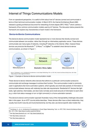 WWW.INTERNETSOCIETY.ORG13
Internet of Things Communications Models
From an operational perspective, it is useful to think about how IoT devices connect and communicate in
terms of their technical communication models. In March 2015, the Internet Architecture Board (IAB)
released a guiding architectural document for networking of smart objects (RFC 7452),
39
which outlines a
framework of four common communication models used by IoT devices. The discussion below presents this
framework and explains key characteristics of each model in the framework.
Device-to-Device Communications
The device-to-device communication model represents two or more devices that directly connect and
communicate between one another, rather than through an intermediary application server. These devices
communicate over many types of networks, including IP networks or the Internet. Often, however these
devices use protocols like Bluetooth,
40
Z-Wave,
41
or ZigBee
42
to establish direct device-to-device
communications, as shown in Figure 1.
Figure 1. Example of device-to-device communication model.
These device-to-device networks allow devices that adhere to a particular communication protocol to
communicate and exchange messages to achieve their function. This communication model is commonly
used in applications like home automation systems, which typically use small data packets of information to
communicate between devices with relatively low data rate requirements. Residential IoT devices like light
bulbs, light switches, thermostats, and door locks normally send small amounts of information to each other
(e.g. a door lock status message or turn on light command) in a home automation scenario.
This device-to-device communication approach illustrates many of the interoperability challenges discussed
later in this paper. As an IETF Journal article describes, “these devices often have a direct relationship, they
usually have built-in security and trust [mechanisms], but they also use device-specific data models that
39
Tschofenig, H., et. al., Architectural Considerations in Smart Object Networking. Tech. no. RFC 7452. Internet Architecture Board,
Mar. 2015. Web. https://www.rfc-editor.org/rfc/rfc7452.txt
40
See http://www.bluetooth.com and http://www.bluetooth.org
41
See http://www.z-wave.com
42
See http://www.zigbee.org
Device&to&Device)Communica/on)Model)
Light)
Bulb)
Wireless)
Network)
Light)
Switch)
Manufacturer)A)
Source:))Tschofenig,)H.,)et.)al.,)Architectural)Considera/ons)in)Smart)Object)Networking.)Tech.)no.)RFC)7452.)Internet)Architecture)Board,)Mar.)2015.)Web.)
<hRps://www.rfc&editor.org/rfc/rfc7452.txt>.)
Manufacturer)B)Bluetooth,)Z+Wave,)ZigBee)
 