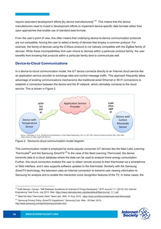 WWW.INTERNETSOCIETY.ORG14
require redundant development efforts [by device manufacturers]”.
43
This means that the device
manufacturers need to invest in development efforts to implement device-specific data formats rather than
open approaches that enable use of standard data formats.
From the user’s point of view, this often means that underlying device-to-device communication protocols
are not compatible, forcing the user to select a family of devices that employ a common protocol. For
example, the family of devices using the Z-Wave protocol is not natively compatible with the ZigBee family of
devices. While these incompatibilities limit user choice to devices within a particular protocol family, the user
benefits from knowing that products within a particular family tend to communicate well.
Device-to-Cloud Communications
In a device-to-cloud communication model, the IoT device connects directly to an Internet cloud service like
an application service provider to exchange data and control message traffic. This approach frequently takes
advantage of existing communications mechanisms like traditional wired Ethernet or Wi-Fi connections to
establish a connection between the device and the IP network, which ultimately connects to the cloud
service. This is shown in Figure 2.
Figure 2. Device-to-cloud communication model diagram.
This communication model is employed by some popular consumer IoT devices like the Nest Labs Learning
Thermostat
44
and the Samsung SmartTV.
45
In the case of the Nest Learning Thermostat, the device
transmits data to a cloud database where the data can be used to analyze home energy consumption.
Further, this cloud connection enables the user to obtain remote access to their thermostat via a smartphone
or Web interface, and it also supports software updates to the thermostat. Similarly with the Samsung
SmartTV technology, the television uses an Internet connection to transmit user viewing information to
Samsung for analysis and to enable the interactive voice recognition features of the TV. In these cases, the
43
Duffy Marsan, Carolyn. "IAB Releases Guidelines for Internet-of-Things Developers." IETF Journal 11.1 (2015): 6-8. Internet
Engineering Task Force, July 2015. Web. https://www.internetsociety.org/sites/default/files/Journal_11.1.pdf
44
“Meet the Nest Thermostat | Nest.” Nest Labs. Web. 31 Aug. 2015. https://nest.com/thermostat/meet-nest-thermostat/
45
“Samsung Privacy Policy--SmartTV Supplement.” Samsung Corp. Web. 29 Sept. 2015.
http://www.samsung.com/sg/info/privacy/smarttv.html
Source:((Tschofenig,(H.,(et.(al.,(Architectural(Considera9ons(in(Smart(Object(Networking.(Tech.(no.(RFC(7452.(Internet(Architecture(Board,(Mar.(2015.(Web.(
<hNps://www.rfcQeditor.org/rfc/rfc7452.txt>.(
DeviceQtoQCloud(Communica9on(Model(
Device(with(
Temperature(
Sensor(
Device(with(
Carbon(
Monoxide(
Sensor(
Applica9on(Service(
Provider(
HTTP$
TLS$
TCP$
IP$
CoAP$
DTLS$
UDP$
IP$
 