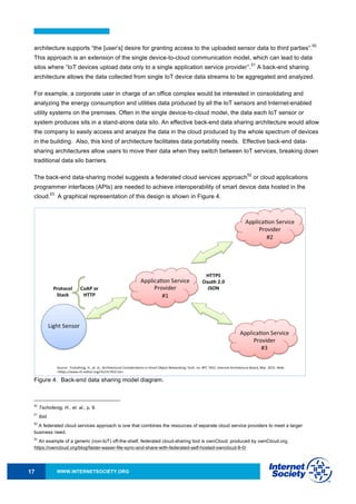 WWW.INTERNETSOCIETY.ORG17
architecture supports “the [user’s] desire for granting access to the uploaded sensor data to third parties”.
50
This approach is an extension of the single device-to-cloud communication model, which can lead to data
silos where “IoT devices upload data only to a single application service provider’’.
51
A back-end sharing
architecture allows the data collected from single IoT device data streams to be aggregated and analyzed.
For example, a corporate user in charge of an office complex would be interested in consolidating and
analyzing the energy consumption and utilities data produced by all the IoT sensors and Internet-enabled
utility systems on the premises. Often in the single device-to-cloud model, the data each IoT sensor or
system produces sits in a stand-alone data silo. An effective back-end data sharing architecture would allow
the company to easily access and analyze the data in the cloud produced by the whole spectrum of devices
in the building. Also, this kind of architecture facilitates data portability needs. Effective back-end data-
sharing architectures allow users to move their data when they switch between IoT services, breaking down
traditional data silo barriers.
The back-end data-sharing model suggests a federated cloud services approach
52
or cloud applications
programmer interfaces (APIs) are needed to achieve interoperability of smart device data hosted in the
cloud.
53
A graphical representation of this design is shown in Figure 4.
Figure 4. Back-end data sharing model diagram.
50
Tschofenig, H., et. al., p. 9.
51
Ibid.
52
A federated cloud services approach is one that combines the resources of separate cloud service providers to meet a larger
business need.
53
An example of a generic (non-IoT) off-the-shelf, federated cloud-sharing tool is ownCloud, produced by ownCloud.org.
https://owncloud.org/blog/faster-easier-file-sync-and-share-with-federated-self-hosted-owncloud-8-0/
 