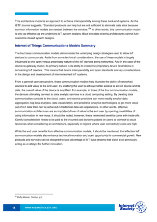 WWW.INTERNETSOCIETY.ORG18
This architecture model is an approach to achieve interoperability among these back-end systems. As the
IETF Journal suggests, “Standard protocols can help but are not sufficient to eliminate data silos because
common information models are needed between the vendors.”
54
In other words, this communication model
is only as effective as the underlying IoT system designs. Back-end data sharing architectures cannot fully
overcome closed system designs.
Internet of Things Communications Models Summary
The four basic communication models demonstrate the underlying design strategies used to allow IoT
devices to communicate. Aside from some technical considerations, the use of these models is largely
influenced by the open versus proprietary nature of the IoT devices being networked. And in the case of the
device-to-gateway model, its primary feature is its ability to overcome proprietary device restrictions in
connecting IoT devices. This means that device interoperability and open standards are key considerations
in the design and development of internetworked IoT systems.
From a general user perspective, these communication models help illustrate the ability of networked
devices to add value to the end user. By enabling the user to achieve better access to an IoT device and its
data, the overall value of the device is amplified. For example, in three of the four communication models,
the devices ultimately connect to data analytic services in a cloud computing setting. By creating data
communication conduits to the cloud, users, and service providers can more readily employ data
aggregation, big data analytics, data visualization, and predictive analytics technologies to get more value
out of IoT data than can be achieved in traditional data-silo applications. In other words, effective
communication architectures are an important driver of value to the end user by opening possibilities of
using information in new ways. It should be noted, however, these networked benefits come with trade-offs.
Careful consideration needs to be paid to the incurred cost burdens placed on users to connect to cloud
resources when considering an architecture, especially in regions where user connectivity costs are high.
While the end user benefits from effective communication models, it should be mentioned that effective IoT
communication models also enhance technical innovation and open opportunity for commercial growth. New
products and services can be designed to take advantage of IoT data streams that didn’t exist previously,
acting as a catalyst for further innovation.
54
Duffy Marsan, Carolyn. p.7
 