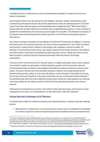 WWW.INTERNETSOCIETY.ORG22
compelled to pay for a model that has a more sophisticated security design if it makes the device more
costly or complicated.
Several factors influence this risk assessment and mitigation calculation. Factors include having a clear
understanding of the present security risks and the potential future risks; the estimated economic and other
costs of harm if the risks are realized; and the estimated cost to mitigate the risks.
58
While these kinds of
security trade-offs are often made from an individual user or organizational perspective, it is also important to
consider the interrelatedness of IoT devices as part of a larger IoT ecosystem. The networked connectivity of
IoT devices means that security decisions made locally about an IoT device can have global impacts on
other devices.
As a matter of principle, developers of smart objects for the Internet of Things have an obligation in ensuring
that those devices do not expose either their own users or others to potential harm. As a matter of business
and economics, vendors have an interest in reducing their cost, complexity, and time to market. For
example, IoT devices that are high–volume, low–margin components that already represent a cost added to
that of the product in which they are embedded are becoming quite common; adding more memory and a
faster processor to implement security measures could easily make that product commercially
uncompetitive.
In economic terms, lack of security for IoT devices results in a negative externality, where a cost is imposed
by one party (or parties) on other parties. A classic example is pollution of the environment, where the
environmental damage and cleanup costs (negative externalities) of a polluter’s actions are borne by other
parties. The issue is that the cost of the externality imposed on others is not normally factored into the
decision-making process, unless, as is the case with pollution, a tax is imposed on the polluter to convince
him to lower the amount of pollution. In the case of information security, as discussed by Bruce Schneier,
59
an externality arises when the vendor creating the product does not bear the costs caused by any insecurity;
in this case, liability law can influence vendors to account for the externality and develop more security
products.
These security considerations are not new in the context of information technology, but the scale of unique
challenges that can arise in IoT implementations, as described below, make them significant.
Unique Security Challenges of IoT Devices
IoT devices tend to differ from traditional computers and computing devices in important ways that challenge
security:
• Many Internet of Things devices, such as sensors and consumer items, are designed to be deployed
at a massive scale that is orders of magnitude beyond that of traditional Internet-connected devices.
58
A number of organizations have developed guides for conducting risk assessment. For example, the U.S. National Institute of
Standards and Technology (NIST) issued a set of guidelines in 2012, http://www.nist.gov/customcf/get_pdf.cfm?pub_id=912091 and the
International Standards Organization (ISO) and the International Electrotechnical Commission (IEC) has published the ISO/IEC
31010:2009 “Risk management – Risk assessment techniques” document. http://www.iso.org/iso/catalogue_detail?csnumber=51073
59
See Bruce Schneider’s online article at: https://www.schneier.com/essays/archives/2007/01/information_security_1.html
 
