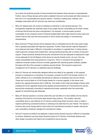 WWW.INTERNETSOCIETY.ORG23
As a result, the potential quantity of interconnected links between these devices is unprecedented.
Further, many of these devices will be able to establish links and communicate with other devices on
their own in an unpredictable and dynamic fashion. Therefore, existing tools, methods, and
strategies associated with IoT security may need new consideration.
• Many IoT deployments will consist of collections of identical or near identical devices. This
homogeneity magnifies the potential impact of any single security vulnerability by the sheer number
of devices that all have the same characteristics. For example, a communication protocol
vulnerability of one company’s brand of Internet-enabled light bulbs might extend to every make and
model of device that uses that same protocol or which shares key design or manufacturing
characteristics.
• Many Internet of Things devices will be deployed with an anticipated service life many years longer
than is typically associated with high-tech equipment. Further, these devices might be deployed in
circumstances that make it difficult or impossible to reconfigure or upgrade them; or these devices
might outlive the company that created them, leaving orphaned devices with no means of long-term
support. These scenarios illustrate that security mechanisms that are adequate at deployment might
not be adequate for the full lifespan of the device as security threats evolve. As such, this may
create vulnerabilities that could persist for a long time. This is in contrast to the paradigm of
traditional computer systems that are normally upgraded with operating system software updates
throughout the life of the computer to address security threats. The long-term support and
management of IoT devices is a significant security challenge.
• Many IoT devices are intentionally designed without any ability to be upgraded, or the upgrade
process is cumbersome or impractical. For example, consider the 2015 Fiat Chrysler recall of 1.4
million vehicles to fix a vulnerability that allowed an attacker to wirelessly hack into the vehicle.
These cars must be taken to a Fiat Chrysler dealer for a manual upgrade, or the owner must
perform the upgrade themselves with a USB key. The reality is that a high percentage of these autos
probably will not be upgraded because the upgrade process presents an inconvenience for owners,
leaving them perpetually vulnerable to cybersecurity threats, especially when the automobile
appears to be performing well otherwise.
• Many IoT devices operate in a manner where the user has little or no real visibility into the internal
workings of the device or the precise data streams they produce. This creates a security
vulnerability when a user believes an IoT device is performing certain functions, when in reality it
might be performing unwanted functions or collecting more data than the user intends. The device’s
functions also could change without notice when the manufacturer provides an update, leaving the
user vulnerable to whatever changes the manufacturer makes.
• Some IoT devices are likely to be deployed in places where physical security is difficult or impossible
to achieve. Attackers may have direct physical access to IoT devices. Anti-tamper features and
other design innovations will need to be considered to ensure security.
 