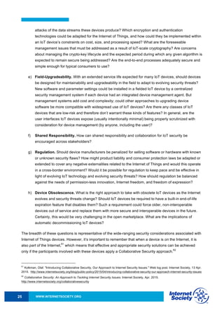 WWW.INTERNETSOCIETY.ORG25
attacks of the data streams these devices produce? Which encryption and authentication
technologies could be adapted for the Internet of Things, and how could they be implemented within
an IoT device’s constraints on cost, size, and processing speed? What are the foreseeable
management issues that must be addressed as a result of IoT-scale cryptography? Are concerns
about managing the crypto-key lifecycle and the expected period during which any given algorithm is
expected to remain secure being addressed? Are the end-to-end processes adequately secure and
simple enough for typical consumers to use?
e) Field-Upgradeability. With an extended service life expected for many IoT devices, should devices
be designed for maintainability and upgradeability in the field to adapt to evolving security threats?
New software and parameter settings could be installed in a fielded IoT device by a centralized
security management system if each device had an integrated device management agent. But
management systems add cost and complexity; could other approaches to upgrading device
software be more compatible with widespread use of IoT devices? Are there any classes of IoT
devices that are low-risk and therefore don’t warrant these kinds of features? In general, are the
user interfaces IoT devices expose (usually intentionally minimal) being properly scrutinized with
consideration for device management (by anyone, including the user)?
f) Shared Responsibility. How can shared responsibility and collaboration for IoT security be
encouraged across stakeholders?
g) Regulation. Should device manufacturers be penalized for selling software or hardware with known
or unknown security flaws? How might product liability and consumer protection laws be adapted or
extended to cover any negative externalities related to the Internet of Things and would this operate
in a cross-border environment? Would it be possible for regulation to keep pace and be effective in
light of evolving IoT technology and evolving security threats? How should regulation be balanced
against the needs of permission-less innovation, Internet freedom, and freedom of expression?
h) Device Obsolescence. What is the right approach to take with obsolete IoT devices as the Internet
evolves and security threats change? Should IoT devices be required to have a built-in end-of-life
expiration feature that disables them? Such a requirement could force older, non-interoperable
devices out of service and replace them with more secure and interoperable devices in the future.
Certainly, this would be very challenging in the open marketplace. What are the implications of
automatic decommissioning IoT devices?
The breadth of these questions is representative of the wide-ranging security considerations associated with
Internet of Things devices. However, it’s important to remember that when a device is on the Internet, it is
also part of the Internet,
61
which means that effective and appropriate security solutions can be achieved
only if the participants involved with these devices apply a Collaborative Security approach.
62
61
Kolkman, Olaf. "Introducing Collaborative Security, Our Approach to Internet Security Issues." Web log post. Internet Society, 13 Apr.
2015. http://www.internetsociety.org/blog/public-policy/2015/04/introducing-collaborative-security-our-approach-internet-security-issues
62
Collaborative Security: An Approach to Tackling Internet Security Issues. Internet Society, Apr. 2015.
http://www.internetsociety.org/collaborativesecurity
 
