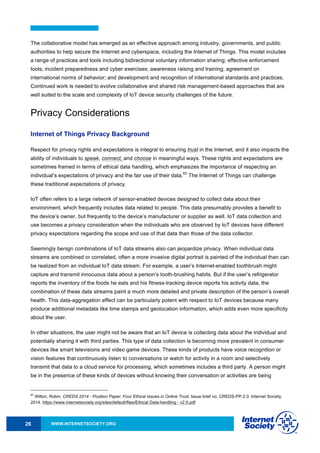WWW.INTERNETSOCIETY.ORG26
The collaborative model has emerged as an effective approach among industry, governments, and public
authorities to help secure the Internet and cyberspace, including the Internet of Things. This model includes
a range of practices and tools including bidirectional voluntary information sharing; effective enforcement
tools; incident preparedness and cyber exercises; awareness raising and training; agreement on
international norms of behavior; and development and recognition of international standards and practices.
Continued work is needed to evolve collaborative and shared risk management-based approaches that are
well suited to the scale and complexity of IoT device security challenges of the future.
Privacy Considerations
Internet of Things Privacy Background
Respect for privacy rights and expectations is integral to ensuring trust in the Internet, and it also impacts the
ability of individuals to speak, connect, and choose in meaningful ways. These rights and expectations are
sometimes framed in terms of ethical data handling, which emphasizes the importance of respecting an
individual’s expectations of privacy and the fair use of their data.
63
The Internet of Things can challenge
these traditional expectations of privacy.
IoT often refers to a large network of sensor-enabled devices designed to collect data about their
environment, which frequently includes data related to people. This data presumably provides a benefit to
the device’s owner, but frequently to the device’s manufacturer or supplier as well. IoT data collection and
use becomes a privacy consideration when the individuals who are observed by IoT devices have different
privacy expectations regarding the scope and use of that data than those of the data collector.
Seemingly benign combinations of IoT data streams also can jeopardize privacy. When individual data
streams are combined or correlated, often a more invasive digital portrait is painted of the individual than can
be realized from an individual IoT data stream. For example, a user’s Internet-enabled toothbrush might
capture and transmit innocuous data about a person’s tooth-brushing habits. But if the user’s refrigerator
reports the inventory of the foods he eats and his fitness-tracking device reports his activity data, the
combination of these data streams paint a much more detailed and private description of the person’s overall
health. This data-aggregation effect can be particularly potent with respect to IoT devices because many
produce additional metadata like time stamps and geolocation information, which adds even more specificity
about the user.
In other situations, the user might not be aware that an IoT device is collecting data about the individual and
potentially sharing it with third parties. This type of data collection is becoming more prevalent in consumer
devices like smart televisions and video game devices. These kinds of products have voice recognition or
vision features that continuously listen to conversations or watch for activity in a room and selectively
transmit that data to a cloud service for processing, which sometimes includes a third party. A person might
be in the presence of these kinds of devices without knowing their conversation or activities are being
63
Wilton, Robin. CREDS 2014 - Position Paper: Four Ethical Issues in Online Trust. Issue brief no. CREDS-PP-2.0. Internet Society,
2014. https://www.internetsociety.org/sites/default/files/Ethical Data-handling - v2.0.pdf
 