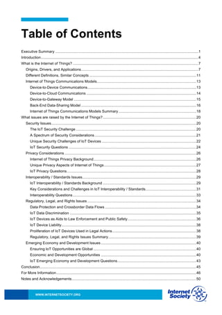 WWW.INTERNETSOCIETY.ORG
Table of Contents
Executive Summary ..........................................................................................................................................1
Introduction........................................................................................................................................................4
What is the Internet of Things? .........................................................................................................................7
Origins, Drivers, and Applications.................................................................................................................7
Different Definitions, Similar Concepts .......................................................................................................11
Internet of Things Communications Models................................................................................................13
Device-to-Device Communications.........................................................................................................13
Device-to-Cloud Communications ..........................................................................................................14
Device-to-Gateway Model ......................................................................................................................15
Back-End Data-Sharing Model ...............................................................................................................16
Internet of Things Communications Models Summary...........................................................................18
What issues are raised by the Internet of Things?..........................................................................................20
Security Issues............................................................................................................................................20
The IoT Security Challenge ....................................................................................................................20
A Spectrum of Security Considerations ..................................................................................................21
Unique Security Challenges of IoT Devices ...........................................................................................22
IoT Security Questions ...........................................................................................................................24
Privacy Considerations ...............................................................................................................................26
Internet of Things Privacy Background...................................................................................................26
Unique Privacy Aspects of Internet of Things.........................................................................................27
IoT Privacy Questions.............................................................................................................................28
Interoperability / Standards Issues..............................................................................................................29
IoT Interoperability / Standards Background ..........................................................................................29
Key Considerations and Challenges in IoT Interoperability / Standards.................................................31
Interoperability Questions.......................................................................................................................33
Regulatory, Legal, and Rights Issues .........................................................................................................34
Data Protection and Crossborder Data Flows ........................................................................................34
IoT Data Discrimination ..........................................................................................................................35
IoT Devices as Aids to Law Enforcement and Public Safety..................................................................36
IoT Device Liability..................................................................................................................................38
Proliferation of IoT Devices Used in Legal Actions.................................................................................38
Regulatory, Legal, and Rights Issues Summary.....................................................................................39
Emerging Economy and Development Issues............................................................................................40
Ensuring IoT Opportunities are Global ...................................................................................................40
Economic and Development Opportunities ............................................................................................40
IoT Emerging Economy and Development Questions............................................................................43
Conclusion.......................................................................................................................................................45
For More Information.......................................................................................................................................46
Notes and Acknowledgements........................................................................................................................50
 