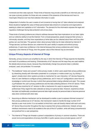 WWW.INTERNETSOCIETY.ORG27
monitored and their data captured. These kinds of features may provide a benefit to an informed user, but
can pose a privacy problem for those who are unaware of the presence of the devices and have no
meaningful influence over how that collected information is used.
Independent of whether the user is aware of and consents to having their IoT data collected and analyzed,
these situations highlight the value of these personalized data streams to companies and organizations
seeking to collect and capitalize on IoT information. The demand for this information exposes the legal and
regulatory challenges facing data protection and privacy laws.
These kinds of privacy problems are critical to address because they have implications on our basic rights
and our collective ability to trust the Internet. From a broad perspective, people recognize their privacy is
intrinsically valuable, and they have expectations of what data can be collected about them and how other
parties can use that data. This general notion about privacy holds true for data collected by Internet of
Things devices, but those devices can undermine the user’s ability to express and enforce privacy
preferences. If users lose confidence in the Internet because their privacy preferences aren’t being
respected in the Internet of Things, then the greater value of the Internet may be diminished.
Unique Privacy Aspects of Internet of Things
Generally, privacy concerns are amplified by the way in which the Internet of Things expands the feasibility
and reach of surveillance and tracking. Characteristics of IoT devices and the ways they are used redefine
the debate about privacy issues, because they dramatically change how personal data is collected,
analyzed, used, and protected. For example:
• The traditional “notice and consent” online privacy model, in which users assert their privacy preferences
by interacting directly with information presented on a computer or mobile screen (e.g. by clicking “I
agree”), breaks down when systems provide no mechanism for user interaction. IoT devices frequently
have no user interface to configure privacy preferences, and in many IoT configurations users have no
knowledge or control over the way in which their personal data is being collected and used. This causes
a gulf between the user’s privacy preferences and the data-collecting behavior of the IoT device. There
might be less incentive for IoT vendors to offer a mechanism for users to express their privacy
preferences if they regard the data collected as being non-personal data. However, experience shows
that data not traditionally considered personal data might actually be personal data or become personal
data when combined with other data.
• Assuming an effective mechanism can be developed to enable a user to express informed consent of
their privacy preferences to IoT devices, that mechanism needs to handle the large number of IoT
devices a user must control. It is not realistic to think that a user will directly interact with each and every
IoT device they encounter throughout the day to express their privacy preferences. Instead, privacy
interface mechanisms need to be scalable to the size of the IoT problem, while still being comprehensive
and practical from a user perspective.
• The Internet of Things can threaten a person’s expectations of privacy in common situations. There are
social norms and expectations of privacy that differ in public spaces versus private spaces, and IoT
 