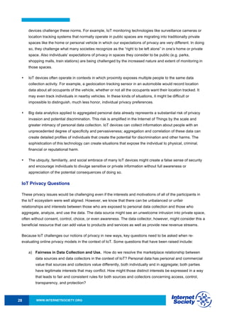 WWW.INTERNETSOCIETY.ORG28
devices challenge these norms. For example, IoT monitoring technologies like surveillance cameras or
location tracking systems that normally operate in public spaces are migrating into traditionally private
spaces like the home or personal vehicle in which our expectations of privacy are very different. In doing
so, they challenge what many societies recognize as the “right to be left alone” in one’s home or private
space. Also individuals’ expectations of privacy in spaces they consider to be public (e.g. parks,
shopping malls, train stations) are being challenged by the increased nature and extent of monitoring in
those spaces.
• IoT devices often operate in contexts in which proximity exposes multiple people to the same data
collection activity. For example, a geolocation tracking sensor in an automobile would record location
data about all occupants of the vehicle, whether or not all the occupants want their location tracked. It
may even track individuals in nearby vehicles. In these kinds of situations, it might be difficult or
impossible to distinguish, much less honor, individual privacy preferences.
• Big data analytics applied to aggregated personal data already represents a substantial risk of privacy
invasion and potential discrimination. This risk is amplified in the Internet of Things by the scale and
greater intimacy of personal data collection. IoT devices can collect information about people with an
unprecedented degree of specificity and pervasiveness; aggregation and correlation of these data can
create detailed profiles of individuals that create the potential for discrimination and other harms. The
sophistication of this technology can create situations that expose the individual to physical, criminal,
financial or reputational harm.
• The ubiquity, familiarity, and social embrace of many IoT devices might create a false sense of security
and encourage individuals to divulge sensitive or private information without full awareness or
appreciation of the potential consequences of doing so.
IoT Privacy Questions
These privacy issues would be challenging even if the interests and motivations of all of the participants in
the IoT ecosystem were well aligned. However, we know that there can be unbalanced or unfair
relationships and interests between those who are exposed to personal data collection and those who
aggregate, analyze, and use the data. The data source might see an unwelcome intrusion into private space,
often without consent, control, choice, or even awareness. The data collector, however, might consider this a
beneficial resource that can add value to products and services as well as provide new revenue streams.
Because IoT challenges our notions of privacy in new ways, key questions need to be asked when re-
evaluating online privacy models in the context of IoT. Some questions that have been raised include:
a) Fairness in Data Collection and Use. How do we resolve the marketplace relationship between
data sources and data collectors in the context of IoT? Personal data has personal and commercial
value that sources and collectors value differently, both individually and in aggregate; both parties
have legitimate interests that may conflict. How might those distinct interests be expressed in a way
that leads to fair and consistent rules for both sources and collectors concerning access, control,
transparency, and protection?
 