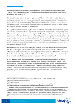 WWW.INTERNETSOCIETY.ORG30
Interoperability is so fundamental that the early workshops for Internet equipment vendors were called
“Interops”;
64
and it is the explicit goal of the entire Internet Standards apparatus centered on the Internet
Engineering Task Force (IETF).
65
Interoperability is also a cornerstone of the open Internet.
66
Barriers deliberately erected to obstruct the
exchange of information can deny Internet users the ability to connect, speak, share, and innovate, which
are four of ISOC’s fundamental principles.
67
So-called “walled gardens’’, in which users are permitted to
interoperate with only a curated subset of sites and services, can substantially diminish the social, political,
and economic benefits of access to the entire Internet.
In a fully interoperable environment, any IoT device would be able to connect to any other device or system
and exchange information as desired. In practicality, interoperability is more complex. Interoperability among
IoT devices and systems happens in varying degrees at different layers within the communications protocol
stack between the devices. Furthermore, full interoperability across every aspect of a technical product is not
always feasible, necessary, or desirable and, if artificially imposed (such as through government mandates),
could provide disincentives for investment and innovation. The standardization and adoption of protocols that
specify these communication details, including where it is optimal to have standards, are at the heart of the
interoperability discussion for IoT.
Beyond the technical aspects, interoperability has significant influence on the potential economic impact of
IoT. Well-functioning and well-defined device interoperability can encourage innovation and provide
efficiencies for IoT device manufacturers, increasing the overall economic value of the market. Furthermore,
the implementation of existing standards and development of new open standards where necessary help
lower barriers to entry, facilitate new business models, and build economies of scale.
68
A 2015 McKinsey Global Institute report states, “[on] average, interoperability is necessary to create 40
percent of the potential value that can be generated by the Internet of Things in various settings.”
69
The
report continues, “Interoperability is required to unlock more than $4 trillion per year in potential economic
impact for IoT use in 2025, out of a total impact of $11.1 trillion across the nine settings that McKinsey
analyzed.”
70
While some companies perceive competitive advantages and economic incentives in building
proprietary systems, overall economic opportunities may be constrained in a marketplace of silos.
64
"A History of the Internet: 1988." Web log post. Computer Information, 12 Aug. 2010. Web. 6 Sept. 2015.
http://inthistory4u.blogspot.com/2010/08/1988.html
65
See http://www.ietf.org
66
"Open Internet: What is it, and how to avoid mistaking it for something else," Internet Society 3 Sept. 2014.
https://www.internetsociety.org/doc/open-internet-what-it-and-how-avoid-mistaking-it-something-else
67
"Values and Principles." Principles. Internet Society, 2015. http://www.internetsociety.org/who-we-are/mission/values-and-principles
68
The European Commission Rolling plan for ICT Standardisation 2015 section 3.5.6 Internet of Things has a discussion on IoT
standards from a competitiveness and policy perspective. See https://ec.europa.eu/digital-agenda/en/rolling-plan-ict-standardisation
69
Manyika, James, et. al., The Internet of Things: Mapping the Value beyond the Hype. McKinsey Global Institute, June 2015. p. 2.
http://www.mckinsey.com/insights/business_technology/the_internet_of_things_the_value_of_digitizing_the_physical_world
70
Ibid. 4.
 