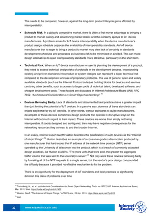 WWW.INTERNETSOCIETY.ORG32
This needs to be compared, however, against the long-term product lifecycle gains afforded by
interoperability.
• Schedule Risk. In a globally competitive market, there is often a first-mover advantage to bringing a
product to market quickly and establishing market share, and this certainly applies to IoT device
manufacturers. A problem arises for IoT device interoperability when the device manufacturer’s
product design schedule outpaces the availability of interoperability standards. An IoT device
manufacturer that is eager to bring a product to market may view lack of certainty in standards
development schedules and processes as business risk to be minimized or avoided. This can make
design alternatives to open interoperability standards more attractive, particularly in the short term.
• Technical Risk. When an IoT device manufacturer or user is planning the development of a product,
they need to assess technical design risks of protocols in the development process. Incorporating
existing and proven standards into product or system designs can represent a lower technical risk
compared to the development and use of proprietary protocols. The use of generic, open and widely
available standards (such as the Internet Protocol suite) as building blocks for devices and services
can bring other benefits, such as access to larger pools of technical talent, developed software, and
cheaper development costs. These factors are discussed in Internet Architecture Board (IAB) RFC
7452, “Architectural Considerations in Smart Object Networking”.
71
• Devices Behaving Badly. Lack of standards and documented best practices have a greater impact
than just limiting the potential of IoT devices. In a passive way, absence of these standards can
enable bad behavior by IoT devices. In other words, without standards to guide manufacturers,
developers of these devices sometimes design products that operate in disruptive ways on the
Internet without much regard to their impact. These devices are worse than simply not being
interoperable. If poorly designed and configured, they may have negative consequences for the
networking resources they connect to and the broader Internet.
In an essay, Internet expert Geoff Huston describes the proliferation of such devices as the “Internet
of stupid things’’.
72
Huston describes an example of a consumer-grade cable modem produced by
one manufacturer that hard-coded the IP address of the network time protocol (NTP) server
operated by the University of Wisconsin into the product, which is a breach of commonly accepted
design practices. As Huston explains, “The more units that were sold, the greater the aggregate
traffic volume that was sent to the university’s server.”
73
Not only were these devices behaving badly
by funneling all of the NTP requests to a single server, but the vendor’s poor design compounded
the difficulty because it provided no effective mechanism to fix the problem.
There is an opportunity for the deployment of IoT standards and best practices to significantly
diminish this class of problems over time
71
Tschofenig, H., et. al., Architectural Considerations in Smart Object Networking. Tech. no. RFC 7452. Internet Architecture Board,
Mar. 2015. Web. https://tools.ietf.org/html/rfc7452
72
Huston, Geoff. "The Internet of Stupid Things." APNIC Labs., 28 Apr. 2015. https://labs.apnic.net/?p=620
73
Ibid.
 