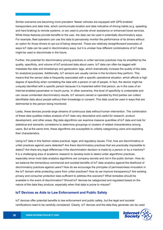 WWW.INTERNETSOCIETY.ORG36
Similar scenarios are becoming more prevalent. Newer vehicles are equipped with GPS-enabled
transponders and data links, which communicate location and data indicative of driving habits (e.g. speeding
and hard braking) to remote systems, or are used to provide driver assistance or enhanced travel services.
While these features provide benefits to the user, the data can be used in potentially discriminatory ways.
For example, fleet operators can use this data to pervasively monitor the performance of its drivers without
an option for those drivers to opt out of being observed. These are relatively straightforward examples of
ways IoT data can be used in discriminatory ways, but it is unclear how different combinations of IoT data
might be used to discriminate in the future.
Further, the potential for discriminatory pricing practices or unfair services practices may be amplified by the
quality, specificity, and volume of IoT-produced data about users. IoT data can often be tagged with
metadata like date and timestamps and geolocation tags, which dramatically increase the quality of the data
for analytical purposes. Additionally, IoT sensors are usually narrow in the functions they perform. This
means that the sensor data is frequently associated with a specific operational situation, which affords a high
degree of specificity when correlating the data with a person or set of people. In fact, the device might be
uniquely identified with a specific person because it is implanted within that person, as in the case of an
Internet-enabled pacemaker or insulin pump. In other scenarios, this level of specificity is undesirable and
can cause unintended discriminatory results. IoT sensors owned or operated by third parties can collect
identifiable data about people without their knowledge or consent. This data could be used in ways that are
detrimental to the person being monitored.
Lastly, these devices provide large streams of continuous data without human intervention. The combination
of these data qualities makes analysis of IoT data very descriptive and useful for research, product
development, and other areas. Big data algorithms can examine massive quantities of IoT data and look for
statistical and semantic correlations to determine groupings or clusters of related characteristics among
users. But at the same time, these algorithms are susceptible to unfairly categorizing users and exploiting
their characteristics.
Using IoT data in this fashion raises practical, legal, and regulatory issues. First, how are discriminatory or
unfair practices against users detected? Are there discriminatory practices that are practically impossible to
detect? Are there any legal differences if the discrimination decision is made by a person or by a machine?
It is a challenging area of academic research to develop tools to detect unfair algorithmic practices,
especially since most data analytics algorithms are company secrets and not in the public domain. How do
we balance the tremendous commercial and societal benefits of IoT data analytics against the likelihood of
discriminatory practices against users? How do we encourage the principles of permissionless innovation in
the IoT domain while protecting users from unfair practices? How do we improve transparency? Are existing
privacy and consumer protection laws sufficient to address this scenario? What remedies should be
available in the event of discrimination? Should IoT devices be categorized and regulated based on the
nature of the data they produce, especially when that data is prone to misuse?
IoT Devices as Aids to Law Enforcement and Public Safety
IoT devices offer potential benefits to law enforcement and public safety, but the legal and societal
ramifications need to be carefully considered. Clearly, IoT devices and the data they generate can be used
 