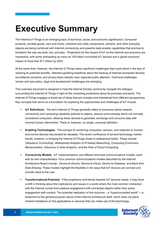 WWW.INTERNETSOCIETY.ORG1
Executive Summary
The Internet of Things is an emerging topic of technical, social, and economic significance. Consumer
products, durable goods, cars and trucks, industrial and utility components, sensors, and other everyday
objects are being combined with Internet connectivity and powerful data analytic capabilities that promise to
transform the way we work, live, and play. Projections for the impact of IoT on the Internet and economy are
impressive, with some anticipating as many as 100 billion connected IoT devices and a global economic
impact of more than $11 trillion by 2025.
At the same time, however, the Internet of Things raises significant challenges that could stand in the way of
realizing its potential benefits. Attention-grabbing headlines about the hacking of Internet-connected devices,
surveillance concerns, and privacy fears already have captured public attention. Technical challenges
remain and new policy, legal and development challenges are emerging.
This overview document is designed to help the Internet Society community navigate the dialogue
surrounding the Internet of Things in light of the competing predictions about its promises and perils. The
Internet of Things engages a broad set of ideas that are complex and intertwined from different perspectives.
Key concepts that serve as a foundation for exploring the opportunities and challenges of IoT include:
• IoT Definitions: The term Internet of Things generally refers to scenarios where network
connectivity and computing capability extends to objects, sensors and everyday items not normally
considered computers, allowing these devices to generate, exchange and consume data with
minimal human intervention. There is, however, no single, universal definition.
• Enabling Technologies: The concept of combining computers, sensors, and networks to monitor
and control devices has existed for decades. The recent confluence of several technology market
trends, however, is bringing the Internet of Things closer to widespread reality. These include
Ubiquitous Connectivity, Widespread Adoption of IP-based Networking, Computing Economics,
Miniaturization, Advances in Data Analytics, and the Rise of Cloud Computing.
• Connectivity Models: IoT implementations use different technical communications models, each
with its own characteristics. Four common communications models described by the Internet
Architecture Board include: Device-to-Device, Device-to-Cloud, Device-to-Gateway, and Back-End
Data-Sharing. These models highlight the flexibility in the ways that IoT devices can connect and
provide value to the user.
• Transformational Potential: If the projections and trends towards IoT become reality, it may force
a shift in thinking about the implications and issues in a world where the most common interaction
with the Internet comes from passive engagement with connected objects rather than active
engagement with content. The potential realization of this outcome – a “hyperconnected world” -- is
testament to the general-purpose nature of the Internet architecture itself, which does not place
inherent limitations on the applications or services that can make use of the technology.
 