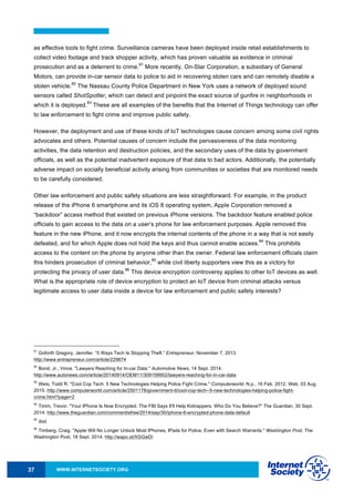 WWW.INTERNETSOCIETY.ORG37
as effective tools to fight crime. Surveillance cameras have been deployed inside retail establishments to
collect video footage and track shopper activity, which has proven valuable as evidence in criminal
prosecution and as a deterrent to crime.
81
More recently, On-Star Corporation, a subsidiary of General
Motors, can provide in-car sensor data to police to aid in recovering stolen cars and can remotely disable a
stolen vehicle.
82
The Nassau County Police Department in New York uses a network of deployed sound
sensors called ShotSpotter, which can detect and pinpoint the exact source of gunfire in neighborhoods in
which it is deployed.
83
These are all examples of the benefits that the Internet of Things technology can offer
to law enforcement to fight crime and improve public safety.
However, the deployment and use of these kinds of IoT technologies cause concern among some civil rights
advocates and others. Potential causes of concern include the pervasiveness of the data monitoring
activities, the data retention and destruction policies, and the secondary uses of the data by government
officials, as well as the potential inadvertent exposure of that data to bad actors. Additionally, the potentially
adverse impact on socially beneficial activity arising from communities or societies that are monitored needs
to be carefully considered.
Other law enforcement and public safety situations are less straightforward. For example, in the product
release of the iPhone 6 smartphone and its iOS 8 operating system, Apple Corporation removed a
“backdoor” access method that existed on previous iPhone versions. The backdoor feature enabled police
officials to gain access to the data on a user’s phone for law enforcement purposes. Apple removed this
feature in the new iPhone, and it now encrypts the internal contents of the phone in a way that is not easily
defeated, and for which Apple does not hold the keys and thus cannot enable access.
84
This prohibits
access to the content on the phone by anyone other than the owner. Federal law enforcement officials claim
this hinders prosecution of criminal behavior,
85
while civil liberty supporters view this as a victory for
protecting the privacy of user data.
86
This device encryption controversy applies to other IoT devices as well.
What is the appropriate role of device encryption to protect an IoT device from criminal attacks versus
legitimate access to user data inside a device for law enforcement and public safety interests?
81
Goforth Gregory, Jennifer. “5 Ways Tech Is Stopping Theft.” Entrepreneur, November 7, 2013.
http://www.entrepreneur.com/article/229674
82
Bond, Jr., Vince. "Lawyers Reaching for In-car Data." Automotive News, 14 Sept. 2014.
http://www.autonews.com/article/20140914/OEM11/309159952/lawyers-reaching-for-in-car-data
83
Weis, Todd R. "Cool Cop Tech: 5 New Technologies Helping Police Fight Crime." Computerworld. N.p., 16 Feb. 2012. Web. 03 Aug.
2015. http://www.computerworld.com/article/2501178/government-it/cool-cop-tech--5-new-technologies-helping-police-fight-
crime.html?page=2
84
Timm, Trevor. "Your IPhone Is Now Encrypted. The FBI Says It'll Help Kidnappers. Who Do You Believe?" The Guardian, 30 Sept.
2014. http://www.theguardian.com/commentisfree/2014/sep/30/iphone-6-encrypted-phone-data-default
85
Ibid.
86
Timberg, Craig. "Apple Will No Longer Unlock Most IPhones, IPads for Police, Even with Search Warrants." Washington Post. The
Washington Post, 18 Sept. 2014. http://wapo.st/XGGwDi
 
