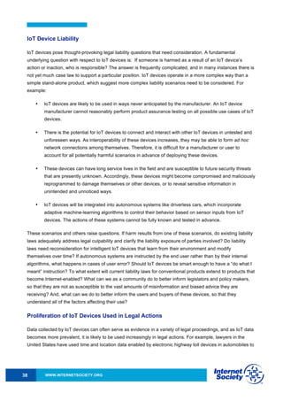 WWW.INTERNETSOCIETY.ORG38
IoT Device Liability
IoT devices pose thought-provoking legal liability questions that need consideration. A fundamental
underlying question with respect to IoT devices is: If someone is harmed as a result of an IoT device’s
action or inaction, who is responsible? The answer is frequently complicated, and in many instances there is
not yet much case law to support a particular position. IoT devices operate in a more complex way than a
simple stand-alone product, which suggest more complex liability scenarios need to be considered. For
example:
• IoT devices are likely to be used in ways never anticipated by the manufacturer. An IoT device
manufacturer cannot reasonably perform product assurance testing on all possible use cases of IoT
devices.
• There is the potential for IoT devices to connect and interact with other IoT devices in untested and
unforeseen ways. As interoperability of these devices increases, they may be able to form ad hoc
network connections among themselves. Therefore, it is difficult for a manufacturer or user to
account for all potentially harmful scenarios in advance of deploying these devices.
• These devices can have long service lives in the field and are susceptible to future security threats
that are presently unknown. Accordingly, these devices might become compromised and maliciously
reprogrammed to damage themselves or other devices, or to reveal sensitive information in
unintended and unnoticed ways.
• IoT devices will be integrated into autonomous systems like driverless cars, which incorporate
adaptive machine-learning algorithms to control their behavior based on sensor inputs from IoT
devices. The actions of these systems cannot be fully known and tested in advance.
These scenarios and others raise questions. If harm results from one of these scenarios, do existing liability
laws adequately address legal culpability and clarify the liability exposure of parties involved? Do liability
laws need reconsideration for intelligent IoT devices that learn from their environment and modify
themselves over time? If autonomous systems are instructed by the end user rather than by their internal
algorithms, what happens in cases of user error? Should IoT devices be smart enough to have a “do what I
meant” instruction? To what extent will current liability laws for conventional products extend to products that
become Internet-enabled? What can we as a community do to better inform legislators and policy makers,
so that they are not as susceptible to the vast amounts of misinformation and biased advice they are
receiving? And, what can we do to better inform the users and buyers of these devices, so that they
understand all of the factors affecting their use?
Proliferation of IoT Devices Used in Legal Actions
Data collected by IoT devices can often serve as evidence in a variety of legal proceedings, and as IoT data
becomes more prevalent, it is likely to be used increasingly in legal actions. For example, lawyers in the
United States have used time and location data enabled by electronic highway toll devices in automobiles to
 
