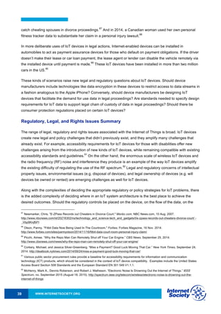 WWW.INTERNETSOCIETY.ORG39
catch cheating spouses in divorce proceedings.
87
And in 2014, a Canadian woman used her own personal
fitness tracker data to substantiate her claim in a personal injury lawsuit.
88
In more deliberate uses of IoT devices in legal actions, Internet-enabled devices can be installed in
automobiles to act as payment assurance devices for those who default on payment obligations. If the driver
doesn’t make their lease or car loan payment, the lease agent or lender can disable the vehicle remotely via
the installed device until payment is made.
89
These IoT devices have been installed in more than two million
cars in the US.
90
These kinds of scenarios raise new legal and regulatory questions about IoT devices. Should device
manufacturers include technologies like data encryption in these devices to restrict access to data streams in
a fashion analogous to the Apple iPhone? Conversely, should device manufacturers be designing IoT
devices that facilitate the demand for use data in legal proceedings? Are standards needed to specify design
requirements for IoT data to support legal chain of custody of data in legal proceedings? Should there be
consumer protection regulations placed on certain IoT devices?
Regulatory, Legal, and Rights Issues Summary
The range of legal, regulatory and rights issues associated with the Internet of Things is broad. IoT devices
create new legal and policy challenges that didn’t previously exist, and they amplify many challenges that
already exist. For example, accessibility requirements for IoT devices for those with disabilities offer new
challenges arising from the introduction of new kinds of IoT devices, while remaining compatible with existing
accessibility standards and guidelines.
91
On the other hand, the enormous scale of wireless IoT devices and
the radio frequency (RF) noise and interference they produce is an example of the way IoT devices amplify
the existing difficulty of regulating the use of the RF spectrum.
92
Legal and regulatory concerns of intellectual
property issues, environmental issues (e.g. disposal of devices), and legal ownership of devices (e.g. will
devices be owned or rented) are emerging challenges as well for IoT devices.
Along with the complexities of deciding the appropriate regulatory or policy strategies for IoT problems, there
is the added complexity of deciding where in an IoT system architecture is the best place to achieve the
desired outcomes. Should the regulatory controls be placed on the device, on the flow of the data, on the
87
Newmarker, Chris. "E-ZPass Records out Cheaters in Divorce Court." Msnbc.com. NBC News.com, 10 Aug. 2007.
http://www.nbcnews.com/id/20216302/ns/technology_and_science-tech_and_gadgets/t/e-zpass-records-out-cheaters-divorce-court/ -
.Vbp9KnjfbFI
88
Olson, Parmy. "Fitbit Data Now Being Used In The Courtroom." Forbes. Forbes Magazine, 16 Nov. 2014.
http://www.forbes.com/sites/parmyolson/2014/11/16/fitbit-data-court-room-personal-injury-claim/
89
Picchi, Aimee. “Why the Repo Man Can Remotely Shut off Your Car Engine.” CBS News, September 25, 2014.
http://www.cbsnews.com/news/why-the-repo-man-can-remotely-shut-off-your-car-engine/
90
Corkery, Michael, and Jessica Silver-Greenberg. “Miss a Payment? Good Luck Moving That Car.” New York Times, September 24,
2014. http://dealbook.nytimes.com/2014/09/24/miss-a-payment-good-luck-moving-that-car/
91
Various public sector procurement rules provide a baseline for accessibility requirements for information and communication
technology (ICT) products, which should be considered in the context of IoT device compatibility. Examples include the United States
Access Board Section 508 Standards and the European Standard EN 301 549 V1.1.1.
92
McHenry, Mark A., Dennis Roberson, and Robert J. Matheson. “Electronic Noise Is Drowning Out the Internet of Things.” IEEE
Spectrum, no. September 2015 (August 18, 2015). http://spectrum.ieee.org/telecom/wireless/electronic-noise-is-drowning-out-the-
internet-of-things
 