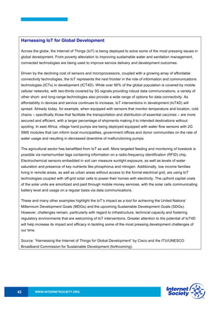 WWW.INTERNETSOCIETY.ORG42
Harnessing IoT for Global Development
Across the globe, the Internet of Things (IoT) is being deployed to solve some of the most pressing issues in
global development. From poverty alleviation to improving sustainable water and sanitation management,
connected technologies are being used to improve service delivery and development outcomes.
Driven by the declining cost of sensors and microprocessors, coupled with a growing array of affordable
connectivity technologies, the IoT represents the next frontier in the role of information and communications
technologies (ICTs) in development (ICT4D). While over 90% of the global population is covered by mobile
cellular networks, with two-thirds covered by 3G signals providing robust data communications, a variety of
other short- and long-range technologies also provide a wide range of options for data connectivity. As
affordability in devices and service continues to increase, IoT interventions in development (IoT4D) will
spread. Already today, for example, when equipped with sensors that monitor temperature and location, cold
chains – specifically those that facilitate the transportation and distribution of essential vaccines – are more
secured and efficient, with a larger percentage of shipments making it to intended destinations without
spoiling. In east Africa, village hand pumps are being deployed equipped with water flow sensors with 2G
SMS modules that can inform local municipalities, government offices and donor communities on the rate of
water usage and resulting in decreased downtime of malfunctioning pumps.
The agricultural sector has benefitted from IoT as well. More targeted feeding and monitoring of livestock is
possible via name/number tags containing information on a radio-frequency identification (RFID) chip.
Electrochemical sensors embedded in soil can measure sunlight exposure, as well as levels of water
saturation and presence of key nutrients like phosphorus and nitrogen. Additionally, low income families
living in remote areas, as well as urban areas without access to the formal electrical grid, are using IoT
technologies coupled with off-grid solar cells to power their homes with electricity. The upfront capital costs
of the solar units are amortized and paid through mobile money services, with the solar cells communicating
battery level and usage on a regular basis via data communications.
These and many other examples highlight the IoT’s impact as a tool for achieving the United Nations’
Millennium Development Goals (MDGs) and the upcoming Sustainable Development Goals (SDGs).
However, challenges remain, particularly with regard to infrastructure, technical capacity and fostering
regulatory environments that are welcoming of IoT interventions. Greater attention to the potential of IoT4D
will help increase its impact and efficacy in tackling some of the most pressing development challenges of
our time.
Source: “Harnessing the Internet of Things for Global Development” by Cisco and the ITU/UNESCO
Broadband Commission for Sustainable Development (forthcoming).
 
