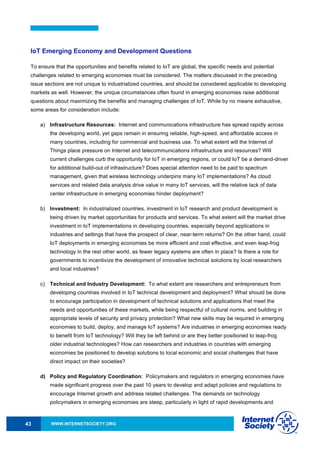 WWW.INTERNETSOCIETY.ORG43
IoT Emerging Economy and Development Questions
To ensure that the opportunities and benefits related to IoT are global, the specific needs and potential
challenges related to emerging economies must be considered. The matters discussed in the preceding
issue sections are not unique to industrialized countries, and should be considered applicable to developing
markets as well. However, the unique circumstances often found in emerging economies raise additional
questions about maximizing the benefits and managing challenges of IoT. While by no means exhaustive,
some areas for consideration include:
a) Infrastructure Resources: Internet and communications infrastructure has spread rapidly across
the developing world, yet gaps remain in ensuring reliable, high-speed, and affordable access in
many countries, including for commercial and business use. To what extent will the Internet of
Things place pressure on Internet and telecommunications infrastructure and resources? Will
current challenges curb the opportunity for IoT in emerging regions, or could IoT be a demand-driver
for additional build-out of infrastructure? Does special attention need to be paid to spectrum
management, given that wireless technology underpins many IoT implementations? As cloud
services and related data analysis drive value in many IoT services, will the relative lack of data
center infrastructure in emerging economies hinder deployment?
b) Investment: In industrialized countries, investment in IoT research and product development is
being driven by market opportunities for products and services. To what extent will the market drive
investment in IoT implementations in developing countries, especially beyond applications in
industries and settings that have the prospect of clear, near-term returns? On the other hand, could
IoT deployments in emerging economies be more efficient and cost effective, and even leap-frog
technology in the rest other world, as fewer legacy systems are often in place? Is there a role for
governments to incentivize the development of innovative technical solutions by local researchers
and local industries?
c) Technical and Industry Development: To what extent are researchers and entrepreneurs from
developing countries involved in IoT technical development and deployment? What should be done
to encourage participation in development of technical solutions and applications that meet the
needs and opportunities of these markets, while being respectful of cultural norms, and building in
appropriate levels of security and privacy protection? What new skills may be required in emerging
economies to build, deploy, and manage IoT systems? Are industries in emerging economies ready
to benefit from IoT technology? Will they be left behind or are they better positioned to leap-frog
older industrial technologies? How can researchers and industries in countries with emerging
economies be positioned to develop solutions to local economic and social challenges that have
direct impact on their societies?
d) Policy and Regulatory Coordination: Policymakers and regulators in emerging economies have
made significant progress over the past 10 years to develop and adapt policies and regulations to
encourage Internet growth and address related challenges. The demands on technology
policymakers in emerging economies are steep, particularly in light of rapid developments and
 