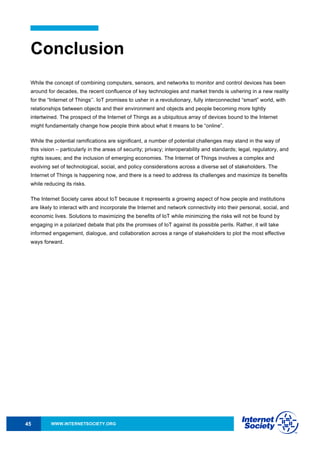 WWW.INTERNETSOCIETY.ORG45
Conclusion
While the concept of combining computers, sensors, and networks to monitor and control devices has been
around for decades, the recent confluence of key technologies and market trends is ushering in a new reality
for the “Internet of Things’’. IoT promises to usher in a revolutionary, fully interconnected “smart” world, with
relationships between objects and their environment and objects and people becoming more tightly
intertwined. The prospect of the Internet of Things as a ubiquitous array of devices bound to the Internet
might fundamentally change how people think about what it means to be “online”.
While the potential ramifications are significant, a number of potential challenges may stand in the way of
this vision – particularly in the areas of security; privacy; interoperability and standards; legal, regulatory, and
rights issues; and the inclusion of emerging economies. The Internet of Things involves a complex and
evolving set of technological, social, and policy considerations across a diverse set of stakeholders. The
Internet of Things is happening now, and there is a need to address its challenges and maximize its benefits
while reducing its risks.
The Internet Society cares about IoT because it represents a growing aspect of how people and institutions
are likely to interact with and incorporate the Internet and network connectivity into their personal, social, and
economic lives. Solutions to maximizing the benefits of IoT while minimizing the risks will not be found by
engaging in a polarized debate that pits the promises of IoT against its possible perils. Rather, it will take
informed engagement, dialogue, and collaboration across a range of stakeholders to plot the most effective
ways forward.
 