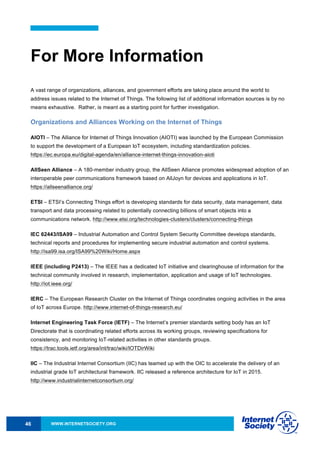 WWW.INTERNETSOCIETY.ORG46
For More Information
A vast range of organizations, alliances, and government efforts are taking place around the world to
address issues related to the Internet of Things. The following list of additional information sources is by no
means exhaustive. Rather, is meant as a starting point for further investigation.
Organizations and Alliances Working on the Internet of Things
AIOTI – The Alliance for Internet of Things Innovation (AIOTI) was launched by the European Commission
to support the development of a European IoT ecosystem, including standardization policies.
https://ec.europa.eu/digital-agenda/en/alliance-internet-things-innovation-aioti
AllSeen Alliance – A 180-member industry group, the AllSeen Alliance promotes widespread adoption of an
interoperable peer communications framework based on AllJoyn for devices and applications in IoT.
https://allseenalliance.org/
ETSI – ETSI’s Connecting Things effort is developing standards for data security, data management, data
transport and data processing related to potentially connecting billions of smart objects into a
communications network. http://www.etsi.org/technologies-clusters/clusters/connecting-things
IEC 62443/ISA99 – Industrial Automation and Control System Security Committee develops standards,
technical reports and procedures for implementing secure industrial automation and control systems.
http://isa99.isa.org/ISA99%20Wiki/Home.aspx
IEEE (including P2413) – The IEEE has a dedicated IoT initiative and clearinghouse of information for the
technical community involved in research, implementation, application and usage of IoT technologies.
http://iot.ieee.org/
IERC – The European Research Cluster on the Internet of Things coordinates ongoing activities in the area
of IoT across Europe. http://www.internet-of-things-research.eu/
Internet Engineering Task Force (IETF) – The Internet’s premier standards setting body has an IoT
Directorate that is coordinating related efforts across its working groups, reviewing specifications for
consistency, and monitoring IoT-related activities in other standards groups.
https://trac.tools.ietf.org/area/int/trac/wiki/IOTDirWiki
IIC – The Industrial Internet Consortium (IIC) has teamed up with the OIC to accelerate the delivery of an
industrial grade IoT architectural framework. IIC released a reference architecture for IoT in 2015.
http://www.industrialinternetconsortium.org/
 