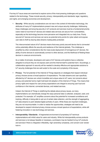 WWW.INTERNETSOCIETY.ORG2
Five key IoT issue areas are examined to explore some of the most pressing challenges and questions
related to the technology. These include security; privacy; interoperability and standards; legal, regulatory,
and rights; and emerging economies and development.
• Security: While security considerations are not new in the context of information technology, the
attributes of many IoT implementations present new and unique security challenges. Addressing
these challenges and ensuring security in IoT products and services must be a fundamental priority.
Users need to trust that IoT devices and related data services are secure from vulnerabilities,
especially as this technology become more pervasive and integrated into our daily lives. Poorly
secured IoT devices and services can serve as potential entry points for cyber attack and expose
user data to theft by leaving data streams inadequately protected.
The interconnected nature of IoT devices means that every poorly secured device that is connected
online potentially affects the security and resilience of the Internet globally. This challenge is
amplified by other considerations like the mass-scale deployment of homogenous IoT devices, the
ability of some devices to automatically connect to other devices, and the likelihood of fielding these
devices in unsecure environments.
As a matter of principle, developers and users of IoT devices and systems have a collective
obligation to ensure they do not expose users and the Internet itself to potential harm. Accordingly, a
collaborative approach to security will be needed to develop effective and appropriate solutions to
IoT security challenges that are well suited to the scale and complexity of the issues.
• Privacy: The full potential of the Internet of Things depends on strategies that respect individual
privacy choices across a broad spectrum of expectations. The data streams and user specificity
afforded by IoT devices can unlock incredible and unique value to IoT users, but concerns about
privacy and potential harms might hold back full adoption of the Internet of Things. This means that
privacy rights and respect for user privacy expectations are integral to ensuring user trust and
confidence in the Internet, connected devices, and related services.
Indeed, the Internet of Things is redefining the debate about privacy issues, as many
implementations can dramatically change the ways personal data is collected, analyzed, used, and
protected. For example, IoT amplifies concerns about the potential for increased surveillance and
tracking, difficulty in being able to opt out of certain data collection, and the strength of aggregating
IoT data streams to paint detailed digital portraits of users. While these are important challenges,
they are not insurmountable. In order to realize the opportunities, strategies will need to be
developed to respect individual privacy choices across a broad spectrum of expectations, while still
fostering innovation in new technology and services.
• Interoperability / Standards: A fragmented environment of proprietary IoT technical
implementations will inhibit value for users and industry. While full interoperability across products
and services is not always feasible or necessary, purchasers may be hesitant to buy IoT products
and services if there is integration inflexibility, high ownership complexity, and concern over vendor
lock-in.
 
