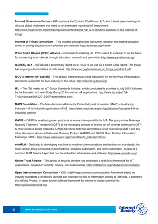 WWW.INTERNETSOCIETY.ORG47
Internet Governance Forum -- IGF sponsors the Dynamic Coalition on IoT, which hosts open meetings to
discuss global challenges that need to be addressed regarding IoT deployment.
http://www.intgovforum.org/cms/component/content/article?id=1217:dynamic-coalition-on-the-internet-of-
things
Internet of Things Consortium – This industry group provides consumer research and market education
aimed at driving adoption of IoT products and services. http://iofthings.org/#home
IP for Smart Objects (IPSO) Alliance – Dedicated to enabling IoT, IPSO seeks to establish IP as the basis
for connecting smart objects through education, research and promotion. http://www.ipso-alliance.org/
ISO/IECJTC-1 – ISO issued a preliminary report on IoT in 2014 as well as a Smart Cities report. The group
has ongoing subcommittees in both areas. http://www.iso.org/iso/internet_of_things_report-jtc1.pdf
ISOC’s Internet of Food SIG – This special interest group leads discussion on the technical infrastructure
standards needed for the food industry in the future. http://internet-of-food.org/
ITU – The ITU hosted an IoT Global Standards Initiative, which concluded its activities in July 2015, followed
by the formation of a new Study Group 20 focused on IoT applications. http://www.itu.int/en/ITU-
T/studygroups/2013-2016/20/Pages/default.aspx
MAPI Foundation -- The Manufacturers Alliance for Productivity and Innovation (MAPI) s developing
Industrie 4.0 for industrial applications of IoT. https://www.mapi.net/research/publications/industrie-4-0-vs-
industrial-internet
OASIS – OASIS is developing open protocols to ensure interoperability for IoT. The group chose Message
Queuing Telemetry Transport (MQTT) as its messaging protocol of choice for IoT and has optimized MQTT-
S-N for wireless sensor networks. OASIS has three technical committees in IoT overseeing MQTT and two
other standards, Advanced Message Queuing Protocol (AMQP) and OASIS Open Building Information
Exchange (oBIX). https://www.oasis-open.org/committees/tc_cat.php?cat=iot
oneM2M – Dedicated to developing machine-to-machine communications architecture and standards, this
multi-vendor group is focused on telemedicine, industrial automation, and home automation. Its goal is a
common M2M Service Layer that can be embedded in hardware and software. http://www.onem2m.org/
Online Trust Alliance – This group of security vendors has developed a draft trust framework for IoT
applications, focused on security, privacy, and sustainability. https://otalliance.org/initiatives/internet-things
Open Interconnection Consortium – OIC is defining a common communication framework based on
industry standards to wirelessly connect and manage the flow of information among IoT devices. It sponsors
the IoTivity Project, an open source software framework for device-to-device connectivity.
http://openinterconnect.org/
 