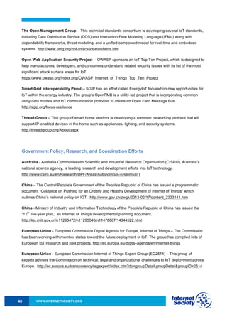 WWW.INTERNETSOCIETY.ORG48
The Open Management Group – This technical standards consortium is developing several IoT standards,
including Data Distribution Service (DDS) and Interaction Flow Modeling Language (IFML) along with
dependability frameworks, threat modeling, and a unified component model for real-time and embedded
systems. http://www.omg.org/hot-topics/iot-standards.htm
Open Web Application Security Project -- OWASP sponsors an IoT Top Ten Project, which is designed to
help manufacturers, developers, and consumers understand related security issues with its list of the most
significant attack surface areas for IoT.
https://www.owasp.org/index.php/OWASP_Internet_of_Things_Top_Ten_Project
Smart Grid Interoperability Panel -- SGIP has an effort called EnergyIoT focused on new opportunities for
IoT within the energy industry. The group’s OpenFMB is a utility-led project that is incorporating common
utility data models and IoT communication protocols to create an Open Field Message Bus.
http://sgip.org/focus-resilience
Thread Group – This group of smart home vendors is developing a common networking protocol that will
support IP-enabled devices in the home such as appliances, lighting, and security systems.
http://threadgroup.org/About.aspx
Government Policy, Research, and Coordination Efforts
Australia - Australia Commonwealth Scientific and Industrial Research Organisation (CISRO), Australia’s
national science agency, is leading research and development efforts into IoT technology.
http://www.csiro.au/en/Research/DPF/Areas/Autonomous-systems/IoT
China – The Central People's Government of the People's Republic of China has issued a programmatic
document "Guidance on Pushing for an Orderly and Healthy Development of Internet of Things" which
outlines China’s national policy on IOT. http://www.gov.cn/zwgk/2013-02/17/content_2333141.htm
China - Ministry of Industry and Information Technology of the People's Republic of China has issued the
“12
th
five-year plan,” an Internet of Things developmental planning document.
http://kjs.miit.gov.cn/n11293472/n11295040/n11478867/14344522.html
European Union - European Commission Digital Agenda for Europe, Internet of Things – The Commission
has been working with member states toward the future deployment of IoT. The group has compiled lists of
European IoT research and pilot projects. http://ec.europa.eu/digital-agenda/en/Internet-things
European Union - European Commission Internet of Things Expert Group (EO2514) – This group of
experts advises the Commission on technical, legal and organizational challenges to IoT deployment across
Europe. http://ec.europa.eu/transparency/regexpert/index.cfm?do=groupDetail.groupDetail&groupID=2514
 