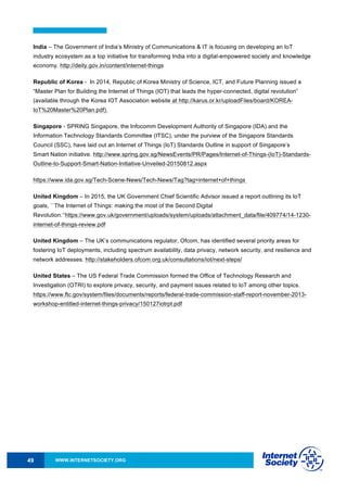 WWW.INTERNETSOCIETY.ORG49
India – The Government of India’s Ministry of Communications & IT is focusing on developing an IoT
industry ecosystem as a top initiative for transforming India into a digital-empowered society and knowledge
economy. http://deity.gov.in/content/internet-things
Republic of Korea - In 2014, Republic of Korea Ministry of Science, ICT, and Future Planning issued a
“Master Plan for Building the Internet of Things (IOT) that leads the hyper-connected, digital revolution”
(available through the Korea IOT Association website at http://karus.or.kr/uploadFiles/board/KOREA-
IoT%20Master%20Plan.pdf).
Singapore - SPRING Singapore, the Infocomm Development Authority of Singapore (IDA) and the
Information Technology Standards Committee (ITSC), under the purview of the Singapore Standards
Council (SSC), have laid out an Internet of Things (IoT) Standards Outline in support of Singapore’s
Smart Nation initiative. http://www.spring.gov.sg/NewsEvents/PR/Pages/Internet-of-Things-(IoT)-Standards-
Outline-to-Support-Smart-Nation-Initiative-Unveiled-20150812.aspx
https://www.ida.gov.sg/Tech-Scene-News/Tech-News/Tag?tag=internet+of+things
United Kingdom – In 2015, the UK Government Chief Scientific Advisor issued a report outlining its IoT
goals, ``The Internet of Things: making the most of the Second Digital
Revolution.’’https://www.gov.uk/government/uploads/system/uploads/attachment_data/file/409774/14-1230-
internet-of-things-review.pdf
United Kingdom – The UK’s communications regulator, Ofcom, has identified several priority areas for
fostering IoT deployments, including spectrum availability, data privacy, network security, and resilience and
network addresses. http://stakeholders.ofcom.org.uk/consultations/iot/next-steps/
United States – The US Federal Trade Commission formed the Office of Technology Research and
Investigation (OTRI) to explore privacy, security, and payment issues related to IoT among other topics.
https://www.ftc.gov/system/files/documents/reports/federal-trade-commission-staff-report-november-2013-
workshop-entitled-internet-things-privacy/150127iotrpt.pdf
 