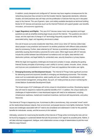 WWW.INTERNETSOCIETY.ORG3
In addition, poorly designed and configured IoT devices may have negative consequences for the
networking resources they connect to and the broader Internet. Appropriate standards, reference
models, and best practices also will help curb the proliferation of devices that may act in disrupted
ways to the Internet. The use of generic, open, and widely available standards as technical building
blocks for IoT devices and services (such as the Internet Protocol) will support greater user benefits,
innovation, and economic opportunity.
• Legal, Regulatory and Rights: The use of IoT devices raises many new regulatory and legal
questions as well as amplifies existing legal issues around the Internet. The questions are wide in
scope, and the rapid rate of change in IoT technology frequently outpaces the ability of the
associated policy, legal, and regulatory structures to adapt.
One set of issues surrounds crossborder data flows, which occur when IoT devices collect data
about people in one jurisdiction and transmit it to another jurisdiction with different data protection
laws for processing. Further, data collected by IoT devices is sometimes susceptible to misuse,
potentially causing discriminatory outcomes for some users. Other legal issues with IoT devices
include the conflict between law enforcement surveillance and civil rights; data retention and
destruction policies; and legal liability for unintended uses, security breaches or privacy lapses.
While the legal and regulatory challenges are broad and complex in scope, adopting the guiding
Internet Society principles of promoting a user’s ability to connect, speak, innovate, share, choose,
and trust are core considerations for evolving IoT laws and regulations that enable user rights.
• Emerging Economy and Development Issues: The Internet of Things holds significant promise
for delivering social and economic benefits to emerging and developing economies. This includes
areas such as sustainable agriculture, water quality and use, healthcare, industrialization, and
environmental management, among others. As such, IoT holds promise as a tool in achieving the
United Nations Sustainable Development Goals.
The broad scope of IoT challenges will not be unique to industrialized countries. Developing regions
also will need to respond to realize the potential benefits of IoT. In addition, the unique needs and
challenges of implementation in less-developed regions will need to be addressed, including
infrastructure readiness, market and investment incentives, technical skill requirements, and policy
resources.
The Internet of Things is happening now. It promises to offer a revolutionary, fully connected “smart” world
as the relationships between objects, their environment, and people become more tightly intertwined. Yet the
issues and challenges associated with IoT need to be considered and addressed in order for the potential
benefits for individuals, society, and the economy to be realized.
Ultimately, solutions for maximizing the benefits of the Internet of Things while minimizing the risks will not
be found by engaging in a polarized debate that pits the promises of IoT against its possible perils. Rather, it
will take informed engagement, dialogue, and collaboration across a range of stakeholders to plot the most
effective ways forward.
 