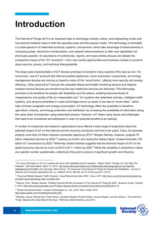 WWW.INTERNETSOCIETY.ORG4
Introduction
The Internet of Things (IoT) is an important topic in technology industry, policy, and engineering circles and
has become headline news in both the specialty press and the popular media. This technology is embodied
in a wide spectrum of networked products, systems, and sensors, which take advantage of advancements in
computing power, electronics miniaturization, and network interconnections to offer new capabilities not
previously possible. An abundance of conferences, reports, and news articles discuss and debate the
prospective impact of the “IoT revolution”—from new market opportunities and business models to concerns
about security, privacy, and technical interoperability.
The large-scale implementation of IoT devices promises to transform many aspects of the way we live. For
consumers, new IoT products like Internet-enabled appliances, home automation components, and energy
management devices are moving us toward a vision of the “smart home’’, offering more security and energy-
efficiency. Other personal IoT devices like wearable fitness and health monitoring devices and network-
enabled medical devices are transforming the way healthcare services are delivered. This technology
promises to be beneficial for people with disabilities and the elderly, enabling improved levels of
independence and quality of life at a reasonable cost.
1
IoT systems like networked vehicles, intelligent traffic
systems, and sensors embedded in roads and bridges move us closer to the idea of “smart cities’’, which
help minimize congestion and energy consumption. IoT technology offers the possibility to transform
agriculture, industry, and energy production and distribution by increasing the availability of information along
the value chain of production using networked sensors. However, IoT raises many issues and challenges
that need to be considered and addressed in order for potential benefits to be realized.
A number of companies and research organizations have offered a wide range of projections about the
potential impact of IoT on the Internet and the economy during the next five to ten years. Cisco, for example,
projects more than 24 billion Internet–connected objects by 2019;
2
Morgan Stanley, however, projects 75
billion networked devices by 2020.
3
Looking out further and raising the stakes higher, Huawei forecasts 100
billion IoT connections by 2025.
4
McKinsey Global Institute suggests that the financial impact of IoT on the
global economy may be as much as $3.9 to $11.1 trillion by 2025.
5
While the variability in predictions makes
any specific number questionable, collectively they paint a picture of significant growth and influence.
1
For more information on IoT as it relates with those with disabilities see for example: Valerio, Pablo. “Google: IoT Can Help The
Disabled.” InformationWeek, March 10, 2015. http://www.informationweek.com/mobile/mobile-devices/google-iot-can-help-the-
disabled/a/d-id/1319404; and, Domingo, Mari Carmen. “An Overview of the Internet of Things for People with Disabilities.” Journal of
Network and Computer Applications 35, no. 2 (March 2012): 584–96. doi:10.1016/j.jnca.2011.10.015.
2
“Cloud and Mobile Network Traffic Forecast - Visual Networking Index (VNI).” Cisco, 2015. http://cisco.com/c/en/us/solutions/service-
provider/visual-networking-index-vni/index.html
3
Danova, Tony. “Morgan Stanley: 75 Billion Devices Will Be Connected To The Internet Of Things By 2020.” Business Insider, October
2, 2013. http://www.businessinsider.com/75-billion-devices-will-be-connected-to-the-internet-by-2020-2013-10
4
"Global Connectivity Index." Huawei Technologies Co., Ltd., 2015. Web. 6 Sept. 2015.
http://www.huawei.com/minisite/gci/en/index.html
5
Manyika, James, Michael Chui, Peter Bisson, Jonathan Woetzel, Richard Dobbs, Jacques Bughin, and Dan Aharon. “The Internet of
Things: Mapping the Value Beyond the Hype.” McKinsey Global Institute, June 2015.
 